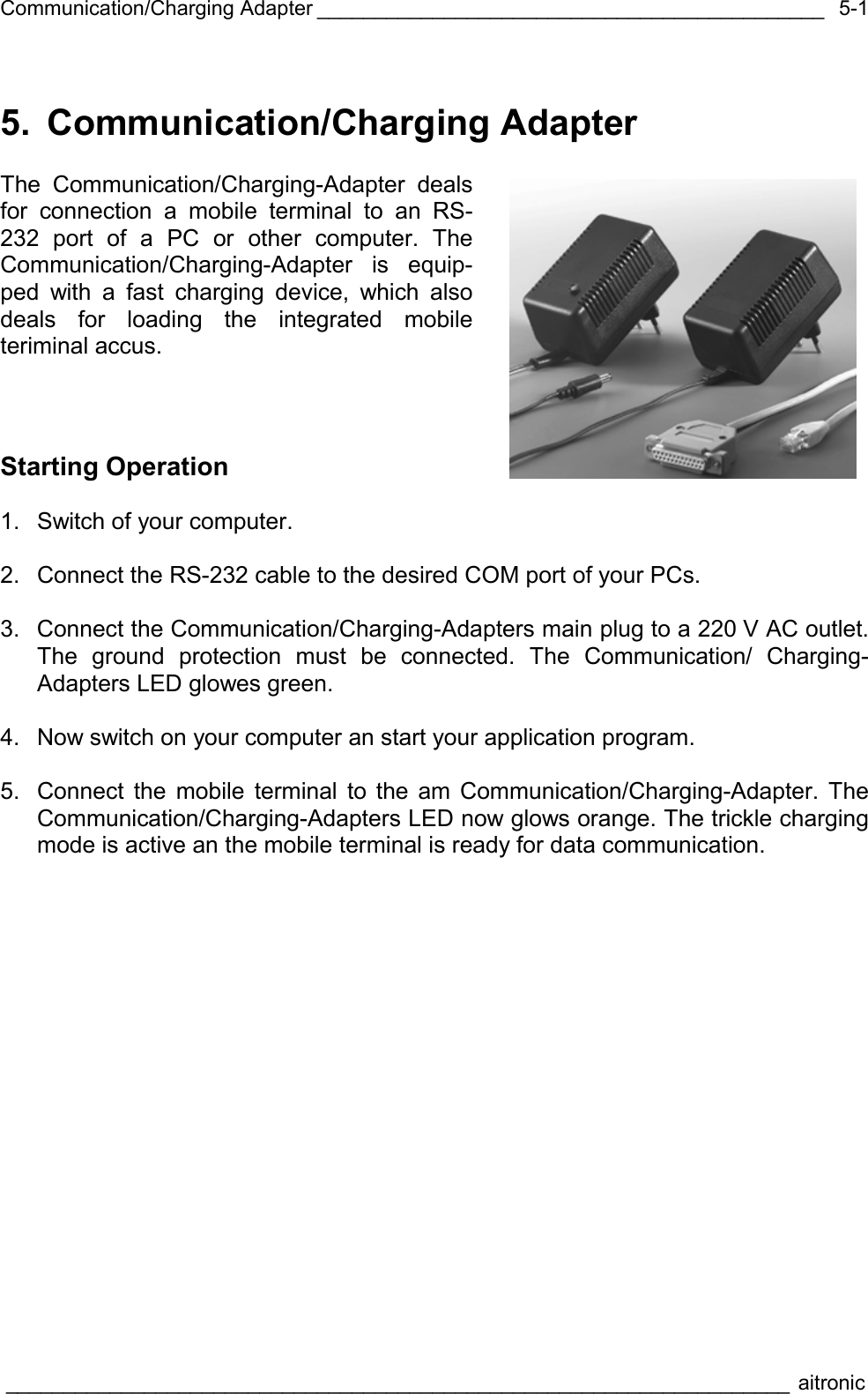 Communication/Charging Adapter ____________________________________________  ____________________________________________________________________ aitronic  5-15. Communication/Charging Adapter  The Communication/Charging-Adapter deals for connection a mobile terminal to an RS-232 port of a PC or other computer. The Communication/Charging-Adapter is equip-ped with a fast charging device, which also deals for loading the integrated mobile teriminal accus.    Starting Operation  1.  Switch of your computer.  2.  Connect the RS-232 cable to the desired COM port of your PCs.  3.  Connect the Communication/Charging-Adapters main plug to a 220 V AC outlet. The ground protection must be connected. The Communication/ Charging-Adapters LED glowes green.     4.  Now switch on your computer an start your application program.  5.  Connect the mobile terminal to the am Communication/Charging-Adapter. The Communication/Charging-Adapters LED now glows orange. The trickle charging mode is active an the mobile terminal is ready for data communication.  