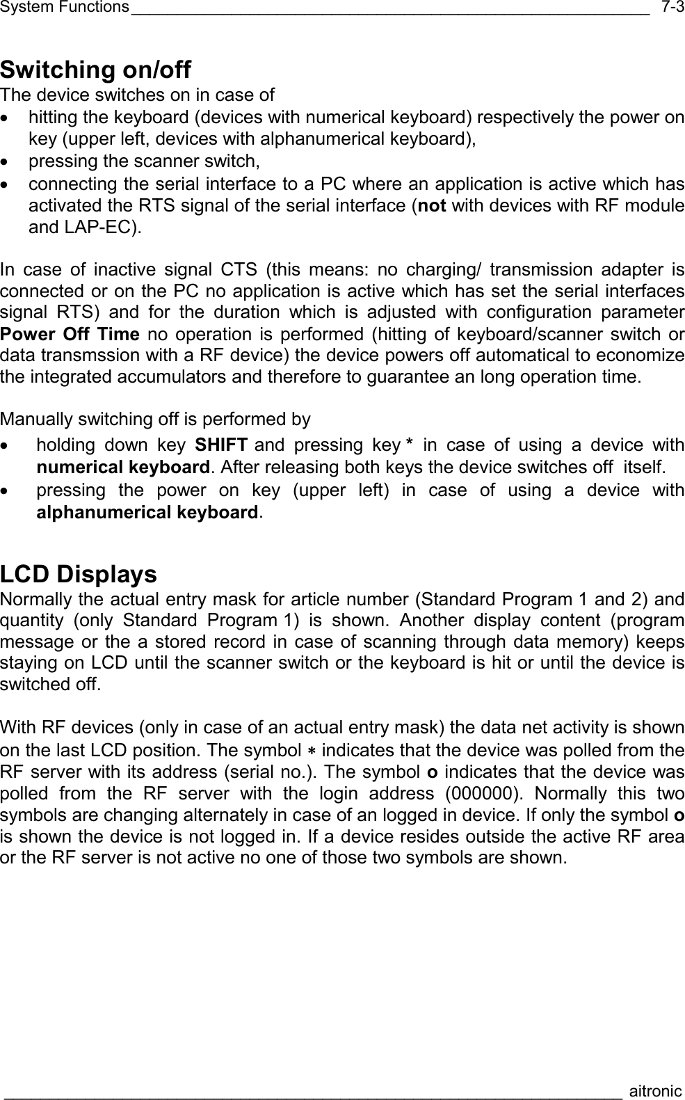 System Functions_________________________________________________________  ____________________________________________________________________ aitronic  7-3Switching on/off The device switches on in case of •  hitting the keyboard (devices with numerical keyboard) respectively the power on key (upper left, devices with alphanumerical keyboard), •  pressing the scanner switch, •  connecting the serial interface to a PC where an application is active which has activated the RTS signal of the serial interface (not with devices with RF module and LAP-EC).  In case of inactive signal CTS (this means: no charging/ transmission adapter is connected or on the PC no application is active which has set the serial interfaces signal RTS) and for the duration which is adjusted with configuration parameter Power Off Time no operation is performed (hitting of keyboard/scanner switch or data transmssion with a RF device) the device powers off automatical to economize the integrated accumulators and therefore to guarantee an long operation time.  Manually switching off is performed by •  holding down key SHIFT and pressing key * in case of using a device with numerical keyboard. After releasing both keys the device switches off  itself. •  pressing the power on key (upper left) in case of using a device with alphanumerical keyboard. LCD Displays Normally the actual entry mask for article number (Standard Program 1 and 2) and quantity (only Standard Program 1) is shown. Another display content (program message or the a stored record in case of scanning through data memory) keeps staying on LCD until the scanner switch or the keyboard is hit or until the device is switched off.  With RF devices (only in case of an actual entry mask) the data net activity is shown on the last LCD position. The symbol ∗ indicates that the device was polled from the RF server with its address (serial no.). The symbol o indicates that the device was polled from the RF server with the login address (000000). Normally this two symbols are changing alternately in case of an logged in device. If only the symbol o is shown the device is not logged in. If a device resides outside the active RF area or the RF server is not active no one of those two symbols are shown. 