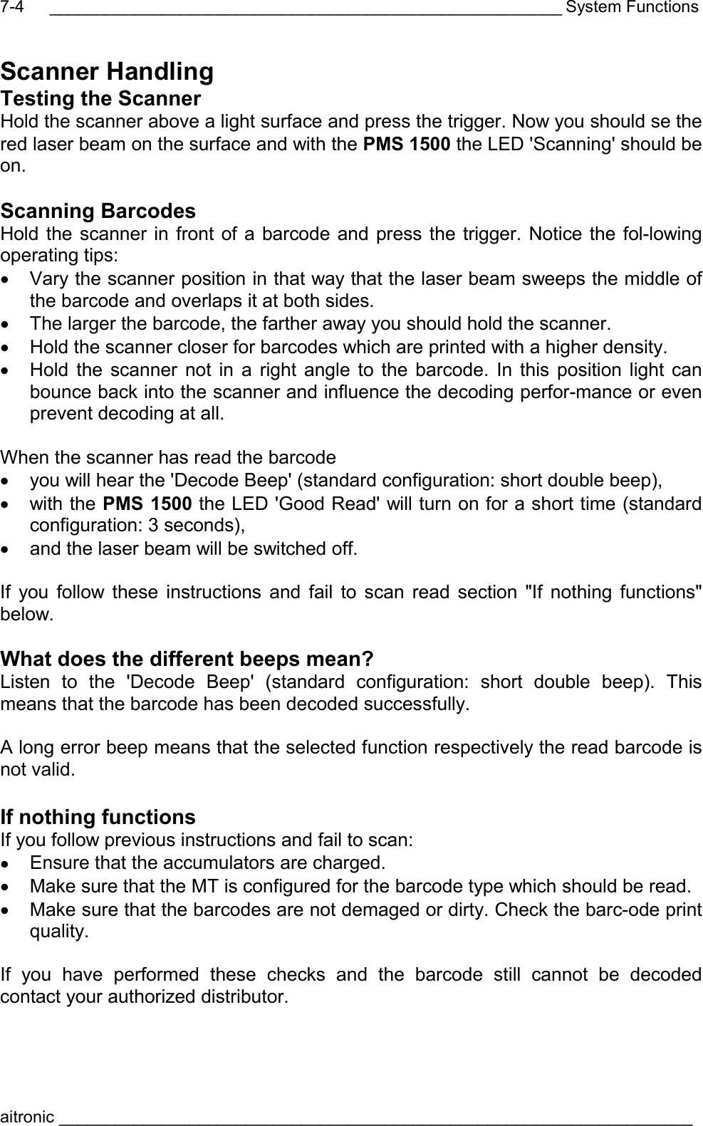 _______________________________________________________ System Functions aitronic ____________________________________________________________________  7-4Scanner Handling Testing the Scanner Hold the scanner above a light surface and press the trigger. Now you should se the red laser beam on the surface and with the PMS 1500 the LED &apos;Scanning&apos; should be on.  Scanning Barcodes Hold the scanner in front of a barcode and press the trigger. Notice the fol-lowing operating tips: •  Vary the scanner position in that way that the laser beam sweeps the middle of the barcode and overlaps it at both sides. •  The larger the barcode, the farther away you should hold the scanner. •  Hold the scanner closer for barcodes which are printed with a higher density. •  Hold the scanner not in a right angle to the barcode. In this position light can bounce back into the scanner and influence the decoding perfor-mance or even prevent decoding at all.  When the scanner has read the barcode •  you will hear the &apos;Decode Beep&apos; (standard configuration: short double beep), •  with the PMS 1500 the LED &apos;Good Read&apos; will turn on for a short time (standard configuration: 3 seconds), •  and the laser beam will be switched off.  If you follow these instructions and fail to scan read section &quot;If nothing functions&quot; below.  What does the different beeps mean? Listen to the &apos;Decode Beep&apos; (standard configuration: short double beep). This means that the barcode has been decoded successfully.  A long error beep means that the selected function respectively the read barcode is not valid.  If nothing functions If you follow previous instructions and fail to scan: •  Ensure that the accumulators are charged. •  Make sure that the MT is configured for the barcode type which should be read. •  Make sure that the barcodes are not demaged or dirty. Check the barc-ode print quality.   If you have performed these checks and the barcode still cannot be decoded contact your authorized distributor.  