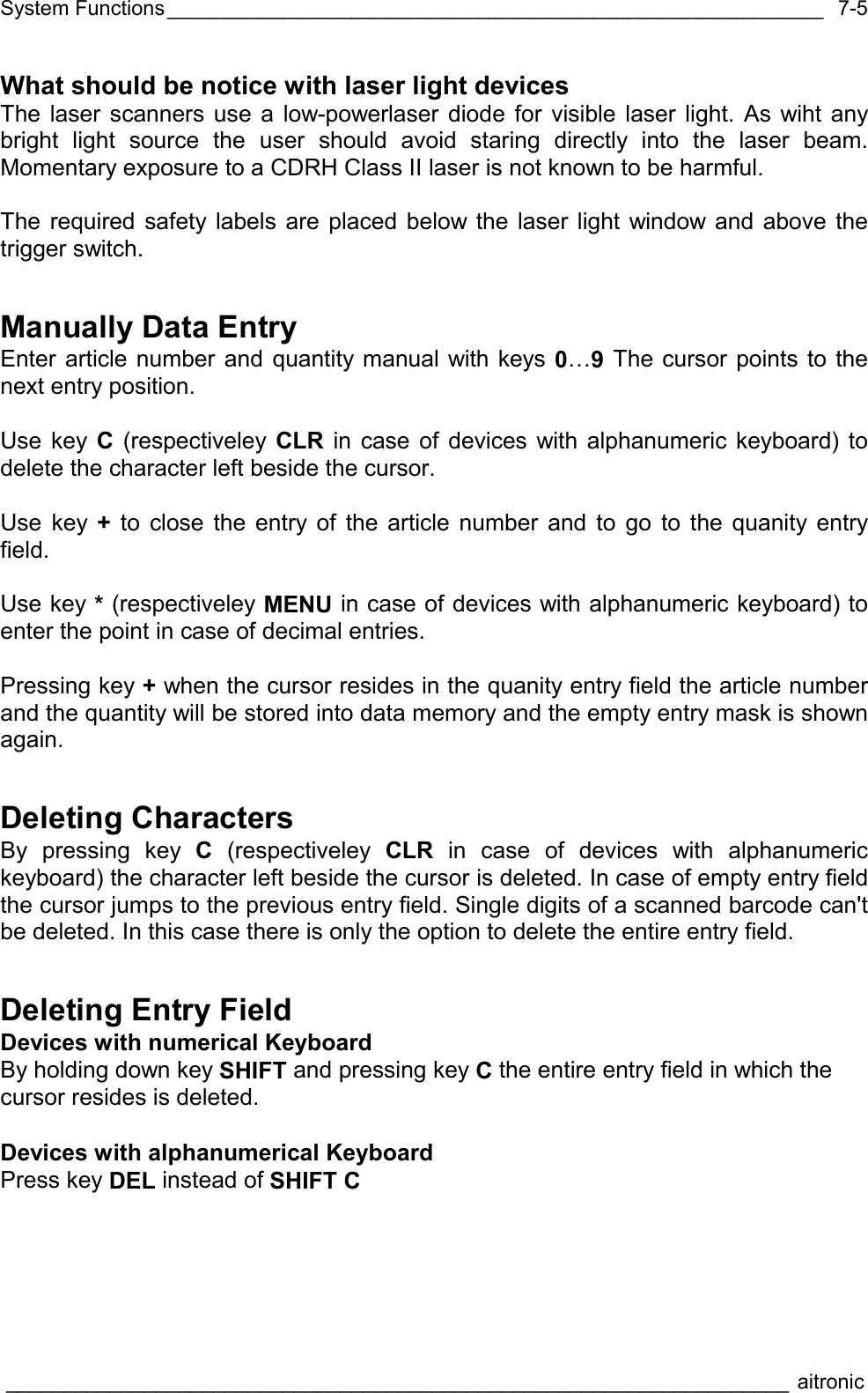System Functions_________________________________________________________  ____________________________________________________________________ aitronic  7-5What should be notice with laser light devices The laser scanners use a low-powerlaser diode for visible laser light. As wiht any bright light source the user should avoid staring directly into the laser beam. Momentary exposure to a CDRH Class II laser is not known to be harmful.  The required safety labels are placed below the laser light window and above the trigger switch. Manually Data Entry Enter article number and quantity manual with keys 0…9 The cursor points to the next entry position.  Use key C (respectiveley CLR in case of devices with alphanumeric keyboard) to delete the character left beside the cursor.   Use key + to close the entry of the article number and to go to the quanity entry field.  Use key * (respectiveley MENU in case of devices with alphanumeric keyboard) to enter the point in case of decimal entries.  Pressing key + when the cursor resides in the quanity entry field the article number and the quantity will be stored into data memory and the empty entry mask is shown again. Deleting Characters By pressing key C (respectiveley CLR in case of devices with alphanumeric keyboard) the character left beside the cursor is deleted. In case of empty entry field the cursor jumps to the previous entry field. Single digits of a scanned barcode can&apos;t be deleted. In this case there is only the option to delete the entire entry field. Deleting Entry Field Devices with numerical Keyboard By holding down key SHIFT and pressing key C the entire entry field in which the cursor resides is deleted.  Devices with alphanumerical Keyboard Press key DEL instead of SHIFT C 