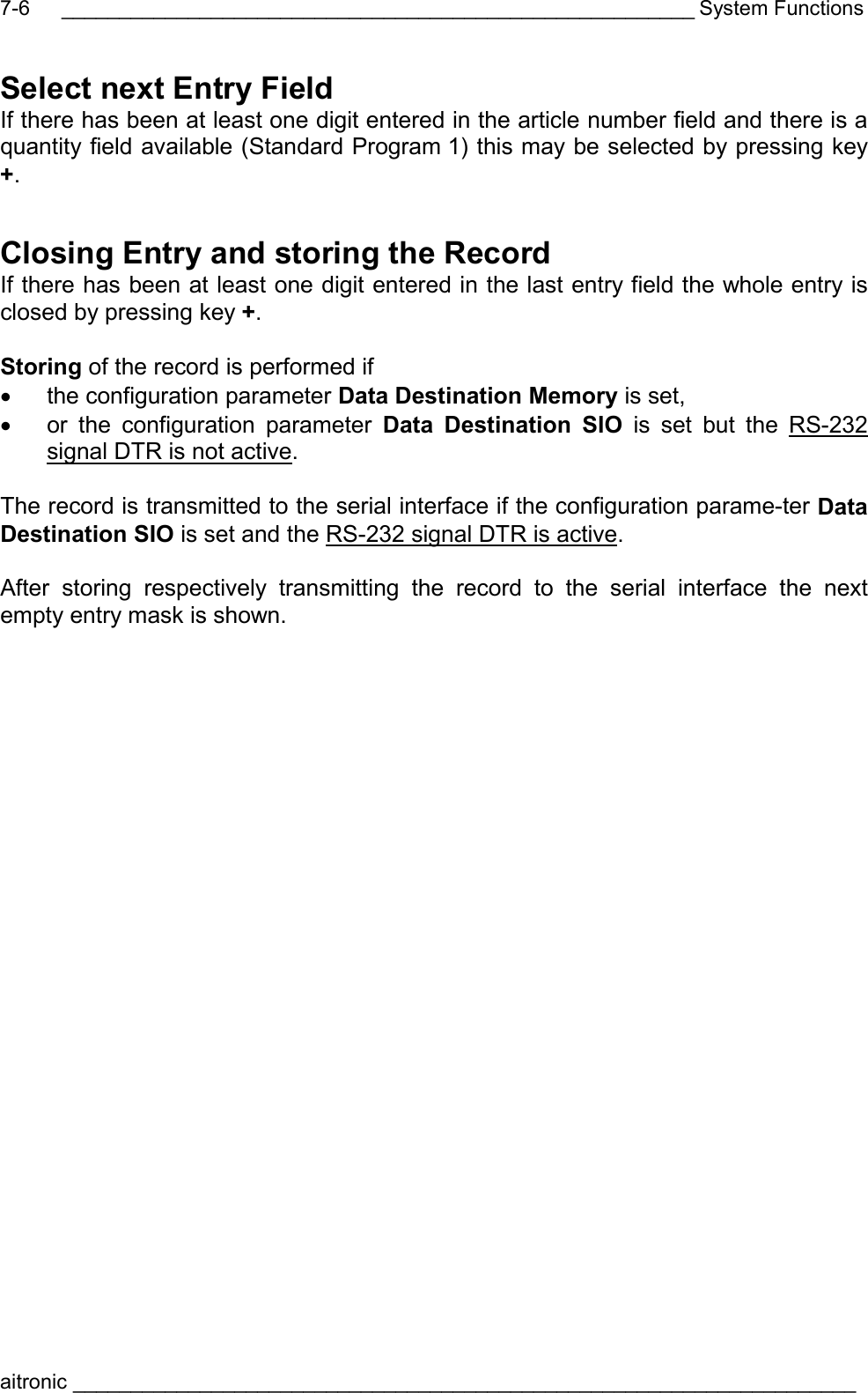 _______________________________________________________ System Functions aitronic ____________________________________________________________________  7-6Select next Entry Field If there has been at least one digit entered in the article number field and there is a quantity field available (Standard Program 1) this may be selected by pressing key +. Closing Entry and storing the Record If there has been at least one digit entered in the last entry field the whole entry is closed by pressing key +.  Storing of the record is performed if •  the configuration parameter Data Destination Memory is set, •  or the configuration parameter Data Destination SIO is set but the RS-232 signal DTR is not active.  The record is transmitted to the serial interface if the configuration parame-ter Data Destination SIO is set and the RS-232 signal DTR is active.  After storing respectively transmitting the record to the serial interface the next empty entry mask is shown.  