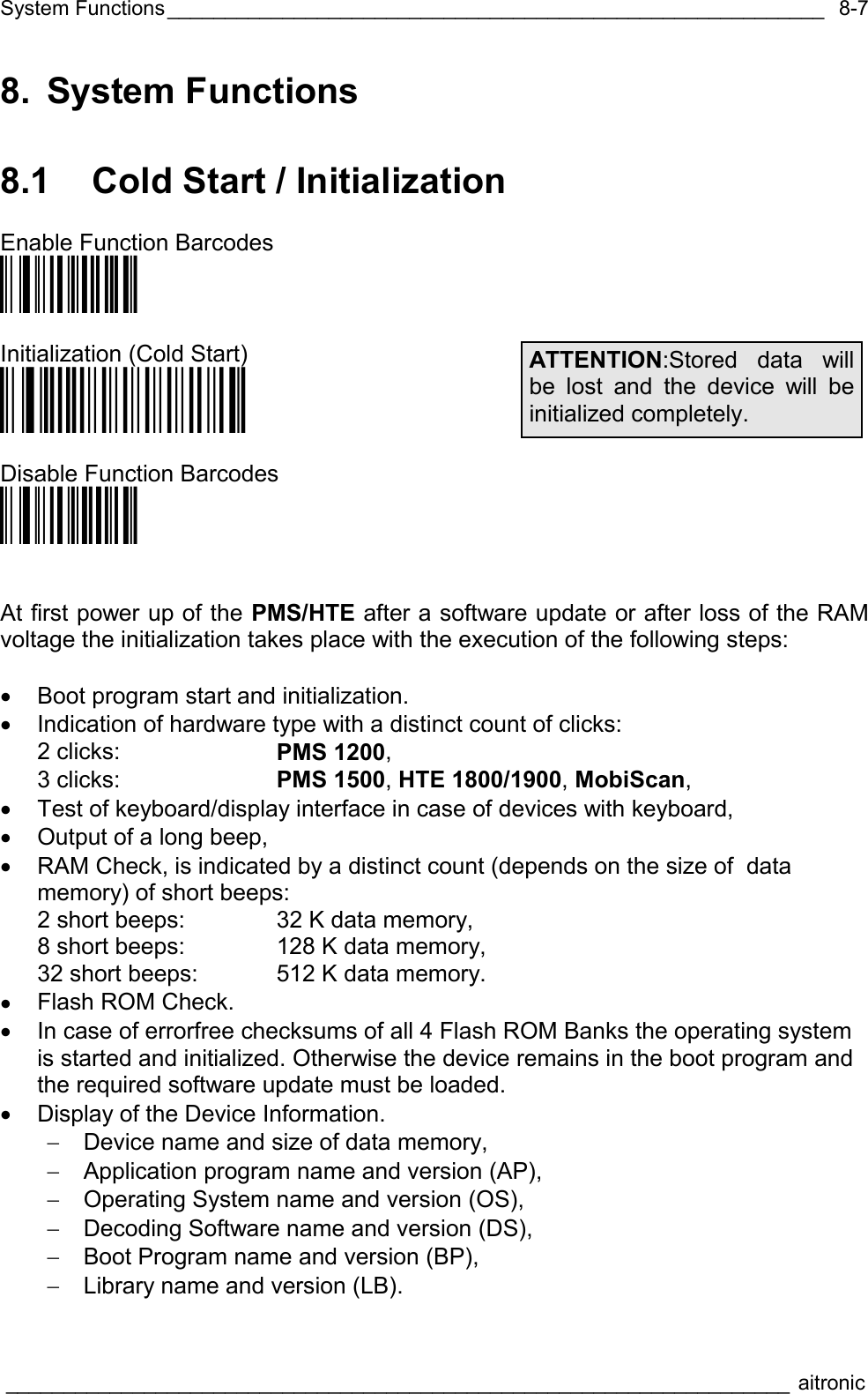 System Functions_________________________________________________________  ____________________________________________________________________ aitronic  8-78. System Functions 8.1  Cold Start / Initialization  Enable Function Barcodes Ö€$X1@ä   Initialization (Cold Start) Ö€öö$$$$$+ä  Disable Function Barcodes Ö€$X0&lt;ä    At first power up of the PMS/HTE after a software update or after loss of the RAM voltage the initialization takes place with the execution of the following steps:  •  Boot program start and initialization. •  Indication of hardware type with a distinct count of clicks: 2 clicks:    PMS 1200, 3 clicks:    PMS 1500, HTE 1800/1900, MobiScan, •  Test of keyboard/display interface in case of devices with keyboard, •  Output of a long beep, •  RAM Check, is indicated by a distinct count (depends on the size of  data memory) of short beeps: 2 short beeps:  32 K data memory, 8 short beeps:  128 K data memory, 32 short beeps:  512 K data memory. •  Flash ROM Check. •  In case of errorfree checksums of all 4 Flash ROM Banks the operating system is started and initialized. Otherwise the device remains in the boot program and the required software update must be loaded. •  Display of the Device Information. −  Device name and size of data memory, −  Application program name and version (AP), −  Operating System name and version (OS), −  Decoding Software name and version (DS), −  Boot Program name and version (BP), −  Library name and version (LB). ATTENTION:Stored data will be lost and the device will be initialized completely. 