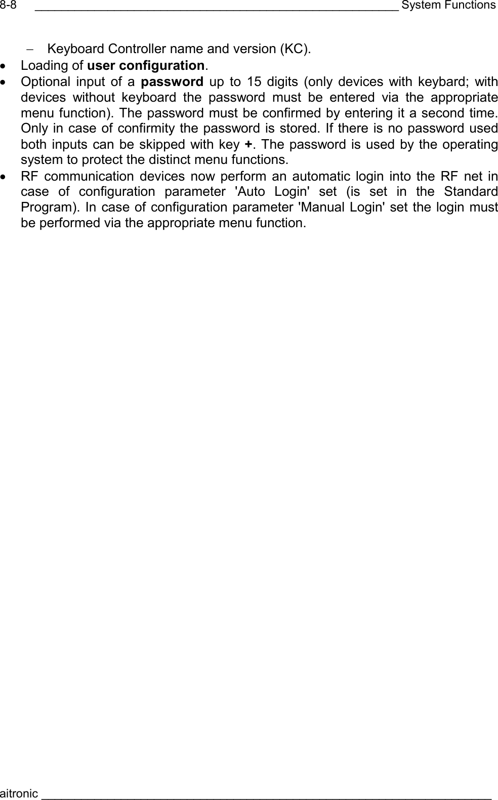 _______________________________________________________ System Functions aitronic ____________________________________________________________________  8-8−  Keyboard Controller name and version (KC). •  Loading of user configuration. •  Optional input of a password  up to 15 digits (only devices with keybard; with devices without keyboard the password must be entered via the appropriate menu function). The password must be confirmed by entering it a second time. Only in case of confirmity the password is stored. If there is no password used both inputs can be skipped with key +. The password is used by the operating system to protect the distinct menu functions. •  RF communication devices now perform an automatic login into the RF net in case of configuration parameter &apos;Auto Login&apos; set (is set in the Standard Program). In case of configuration parameter &apos;Manual Login&apos; set the login must be performed via the appropriate menu function. 