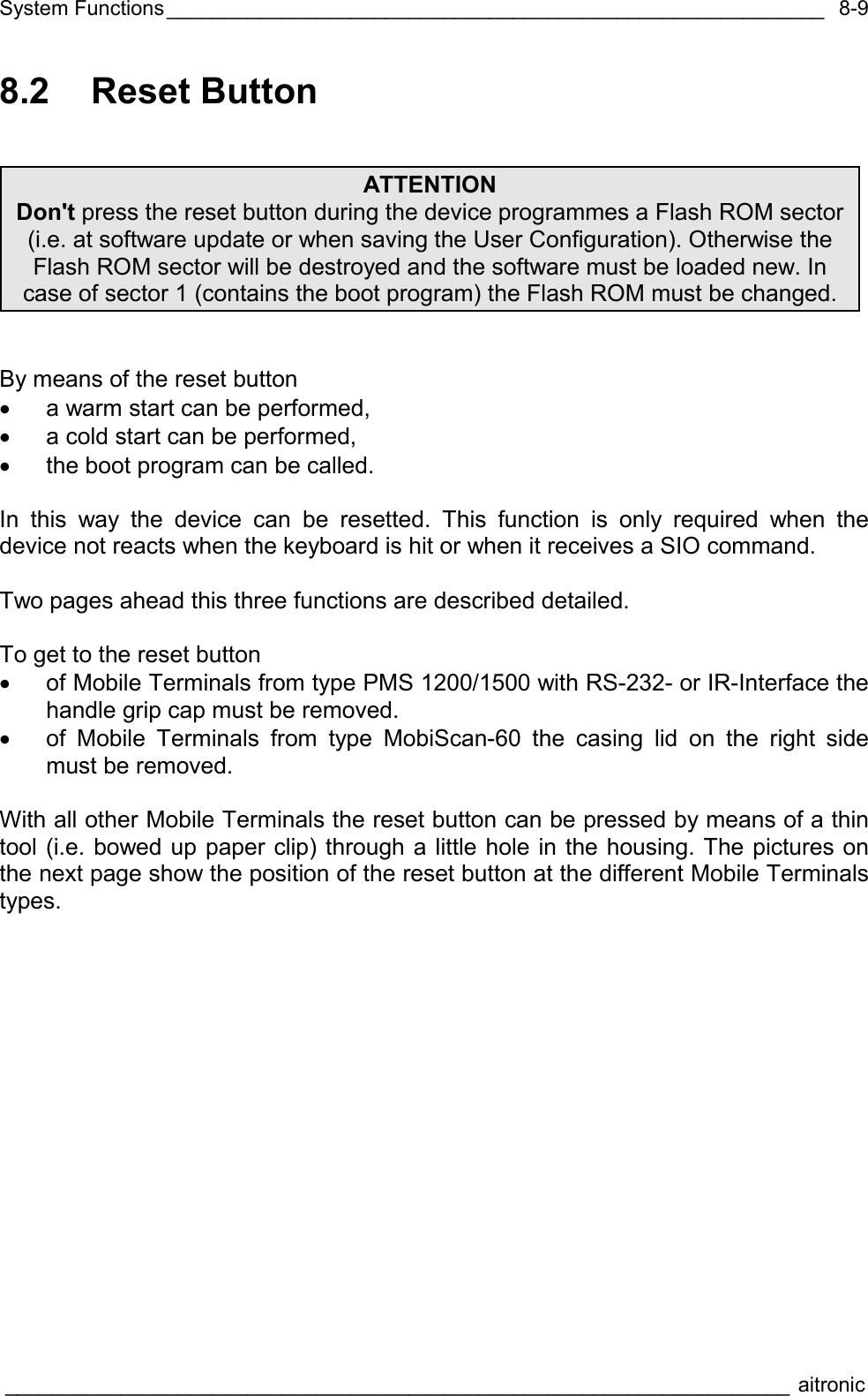 System Functions_________________________________________________________  ____________________________________________________________________ aitronic  8-98.2 Reset Button    By means of the reset button •  a warm start can be performed, •  a cold start can be performed, •  the boot program can be called.  In this way the device can be resetted. This function is only required when the device not reacts when the keyboard is hit or when it receives a SIO command.  Two pages ahead this three functions are described detailed.  To get to the reset button •  of Mobile Terminals from type PMS 1200/1500 with RS-232- or IR-Interface the handle grip cap must be removed. •  of Mobile Terminals from type MobiScan-60 the casing lid on the right side must be removed.  With all other Mobile Terminals the reset button can be pressed by means of a thin tool (i.e. bowed up paper clip) through a little hole in the housing. The pictures on the next page show the position of the reset button at the different Mobile Terminals types.   ATTENTION Don&apos;t press the reset button during the device programmes a Flash ROM sector (i.e. at software update or when saving the User Configuration). Otherwise the Flash ROM sector will be destroyed and the software must be loaded new. In case of sector 1 (contains the boot program) the Flash ROM must be changed. 