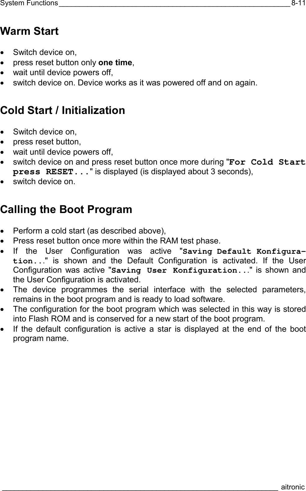 System Functions_________________________________________________________  ____________________________________________________________________ aitronic  8-11Warm Start  •  Switch device on, •  press reset button only one time, •  wait until device powers off, •  switch device on. Device works as it was powered off and on again. Cold Start / Initialization  •  Switch device on, •  press reset button, •  wait until device powers off, •  switch device on and press reset button once more during &quot;For Cold Start press RESET...&quot; is displayed (is displayed about 3 seconds), •  switch device on. Calling the Boot Program  •  Perform a cold start (as described above), •  Press reset button once more within the RAM test phase. •  If the User Configuration was active &quot;Saving Default Konfigura-tion...&quot; is shown and the Default Configuration is activated. If the User Configuration was active &quot;Saving User Konfiguration...&quot; is shown and the User Configuration is activated. •  The device programmes the serial interface with the selected parameters, remains in the boot program and is ready to load software.  •  The configuration for the boot program which was selected in this way is stored into Flash ROM and is conserved for a new start of the boot program. •  If the default configuration is active a star is displayed at the end of the boot program name.  