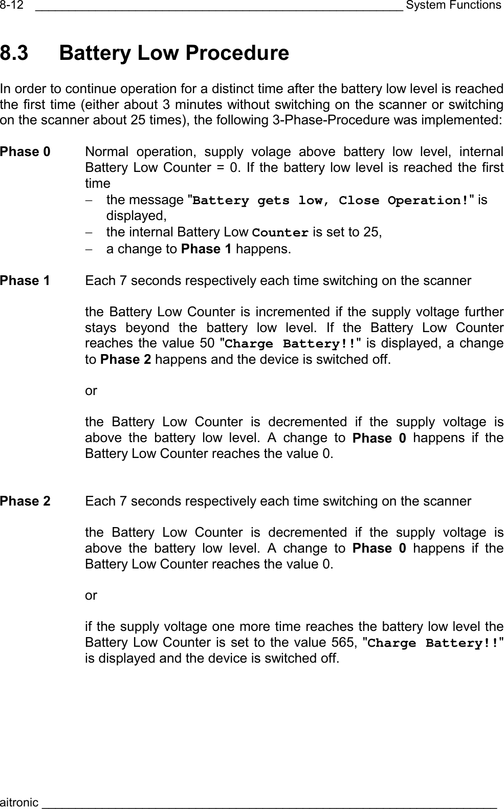 _______________________________________________________ System Functions aitronic ____________________________________________________________________  8-128.3   Battery Low Procedure  In order to continue operation for a distinct time after the battery low level is reached the first time (either about 3 minutes without switching on the scanner or switching on the scanner about 25 times), the following 3-Phase-Procedure was implemented:  Phase 0  Normal operation, supply volage above battery low level, internal Battery Low Counter = 0. If the battery low level is reached the first time −  the message &quot;Battery gets low, Close Operation!&quot; is displayed, −  the internal Battery Low Counter is set to 25, −  a change to Phase 1 happens.  Phase 1  Each 7 seconds respectively each time switching on the scanner    the Battery Low Counter is incremented if the supply voltage further stays beyond the battery low level. If the Battery Low Counter reaches the value 50 &quot;Charge Battery!!&quot; is displayed, a change to Phase 2 happens and the device is switched off.   or     the Battery Low Counter is decremented if the supply voltage is above the battery low level. A change to Phase 0 happens if the Battery Low Counter reaches the value 0.   Phase 2  Each 7 seconds respectively each time switching on the scanner    the Battery Low Counter is decremented if the supply voltage is above the battery low level. A change to Phase 0 happens if the Battery Low Counter reaches the value 0.   or     if the supply voltage one more time reaches the battery low level the Battery Low Counter is set to the value 565, &quot;Charge Battery!!&quot; is displayed and the device is switched off. 