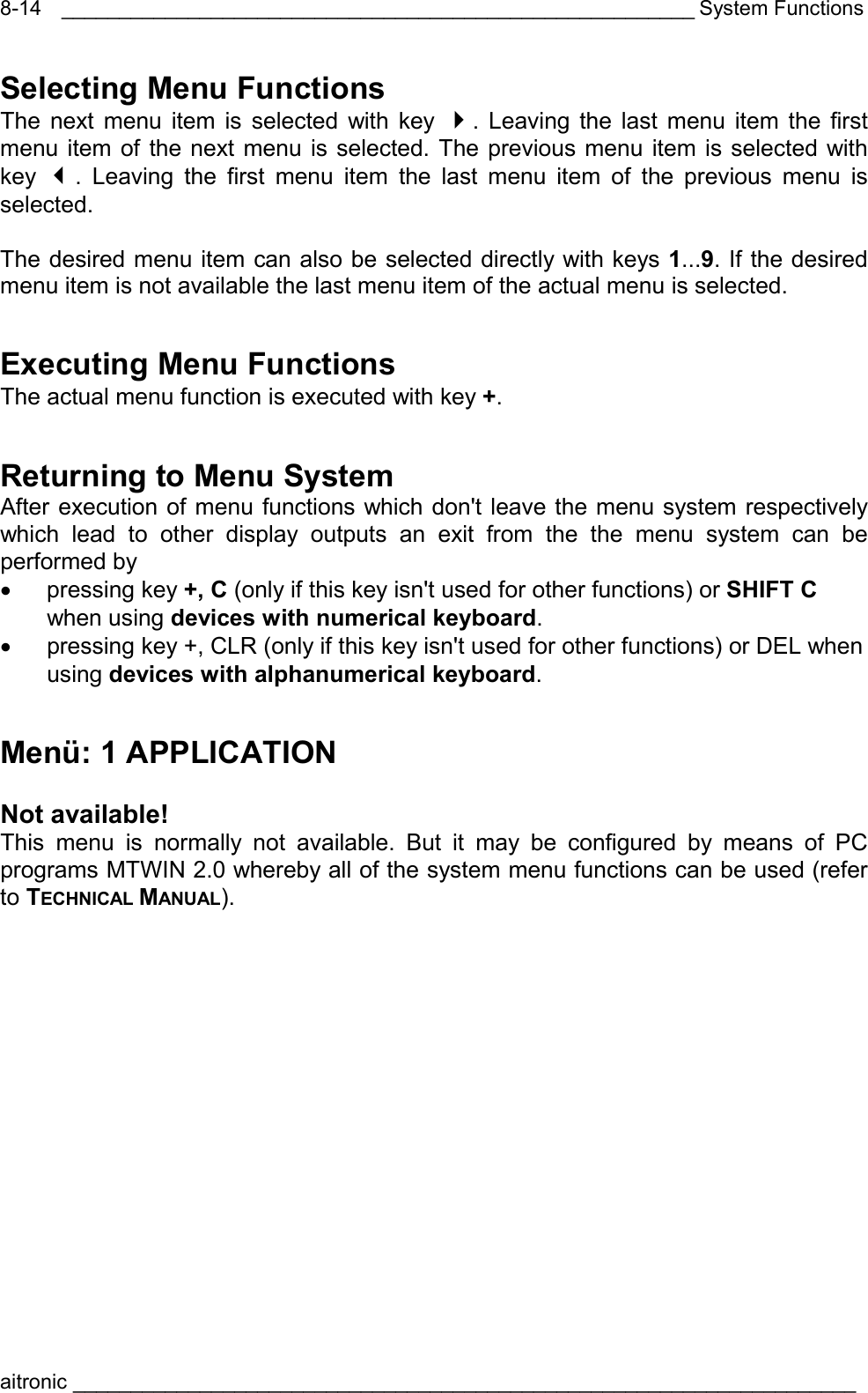 _______________________________________________________ System Functions aitronic ____________________________________________________________________  8-14Selecting Menu Functions The next menu item is selected with key . Leaving the last menu item the first menu item of the next menu is selected. The previous menu item is selected with key  . Leaving the first menu item the last menu item of the previous menu is selected.  The desired menu item can also be selected directly with keys 1...9. If the desired menu item is not available the last menu item of the actual menu is selected. Executing Menu Functions The actual menu function is executed with key +. Returning to Menu System After execution of menu functions which don&apos;t leave the menu system respectively which lead to other display outputs an exit from the the menu system can be performed by  •  pressing key +, C (only if this key isn&apos;t used for other functions) or SHIFT C when using devices with numerical keyboard. •  pressing key +, CLR (only if this key isn&apos;t used for other functions) or DEL when using devices with alphanumerical keyboard. Menü: 1 APPLICATION  Not available! This menu is normally not available. But it may be configured by means of PC programs MTWIN 2.0 whereby all of the system menu functions can be used (refer to TECHNICAL MANUAL). 