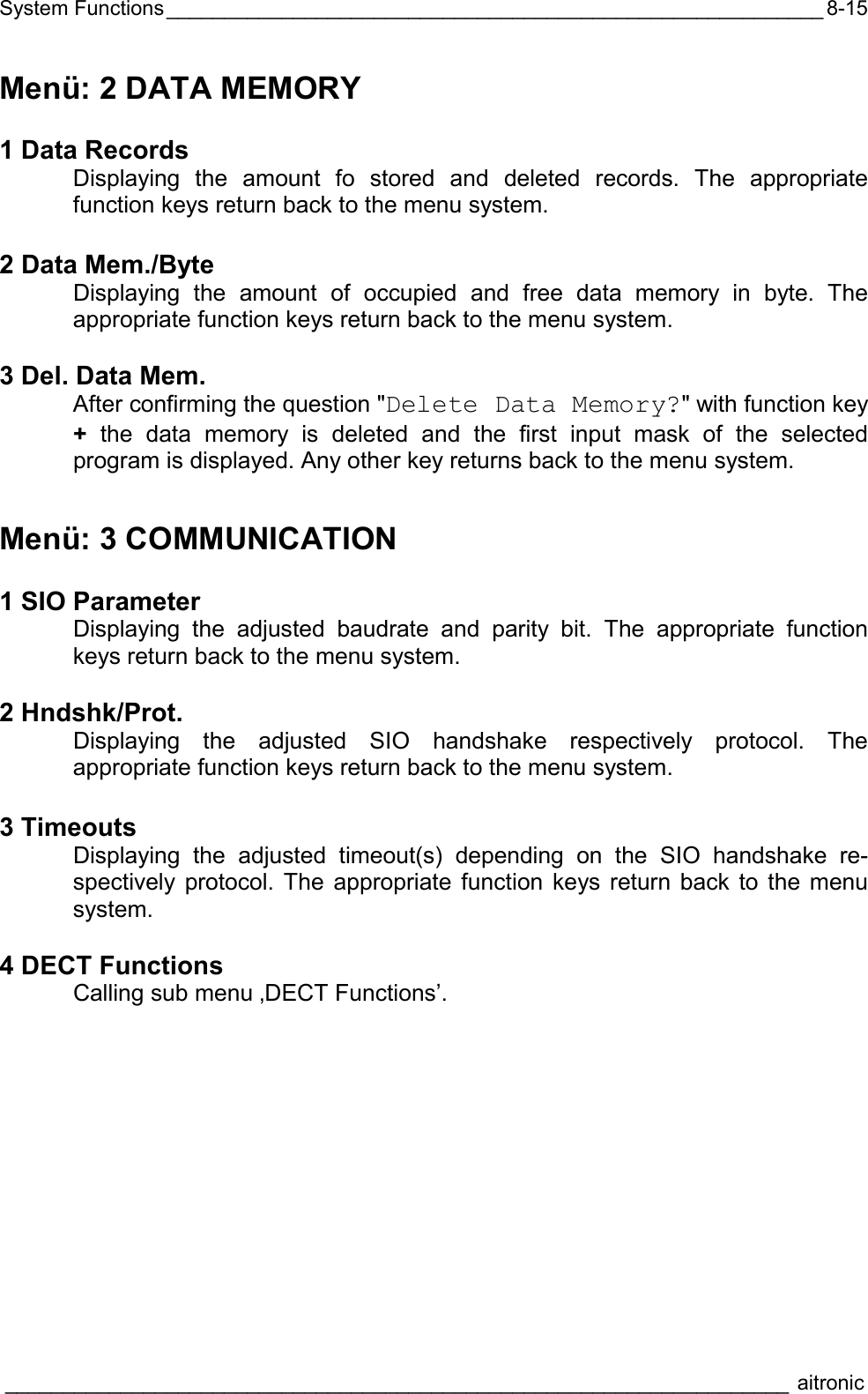 System Functions_________________________________________________________  ____________________________________________________________________ aitronic  8-15Menü: 2 DATA MEMORY  1 Data Records  Displaying the amount fo stored and deleted records. The appropriate function keys return back to the menu system.  2 Data Mem./Byte   Displaying the amount of occupied and free data memory in byte. The appropriate function keys return back to the menu system.  3 Del. Data Mem.  After confirming the question &quot;Delete Data Memory?&quot; with function key +  the data memory is deleted and the first input mask of the selected program is displayed. Any other key returns back to the menu system. Menü: 3 COMMUNICATION  1 SIO Parameter   Displaying the adjusted baudrate and parity bit. The appropriate function keys return back to the menu system.  2 Hndshk/Prot.   Displaying the adjusted SIO handshake respectively protocol. The appropriate function keys return back to the menu system.  3 Timeouts   Displaying the adjusted timeout(s) depending on the SIO handshake re-spectively protocol. The appropriate function keys return back to the menu system.  4 DECT Functions   Calling sub menu ‚DECT Functions’. 