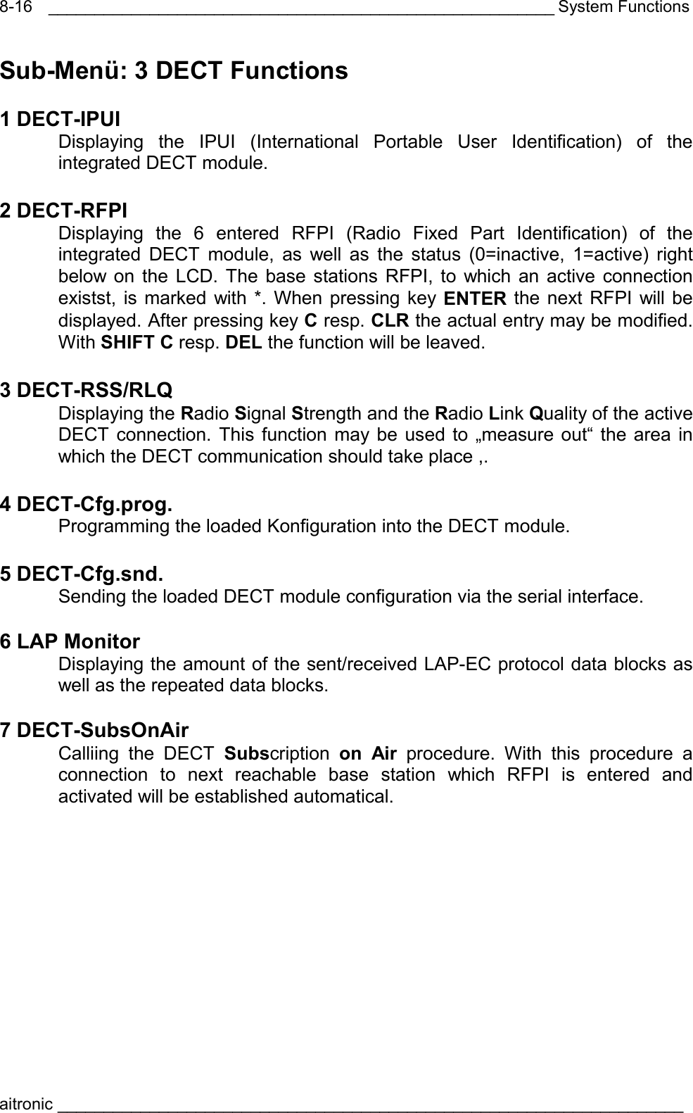 _______________________________________________________ System Functions aitronic ____________________________________________________________________  8-16Sub-Menü: 3 DECT Functions  1 DECT-IPUI   Displaying the IPUI (International Portable User Identification) of the integrated DECT module.     2 DECT-RFPI   Displaying the 6 entered RFPI (Radio Fixed Part Identification) of the integrated DECT module, as well as the status (0=inactive, 1=active) right below on the LCD. The base stations RFPI, to which an active connection existst, is marked with *. When pressing key ENTER the next RFPI will be displayed. After pressing key C resp. CLR the actual entry may be modified. With SHIFT C resp. DEL the function will be leaved.  3 DECT-RSS/RLQ  Displaying the Radio Signal Strength and the Radio Link Quality of the active DECT connection. This function may be used to „measure out“ the area in which the DECT communication should take place ,.  4 DECT-Cfg.prog.   Programming the loaded Konfiguration into the DECT module.     5 DECT-Cfg.snd.   Sending the loaded DECT module configuration via the serial interface.  6 LAP Monitor   Displaying the amount of the sent/received LAP-EC protocol data blocks as well as the repeated data blocks.   7 DECT-SubsOnAir  Calliing the DECT Subscription  on Air procedure. With this procedure a connection to next reachable base station which RFPI is entered and activated will be established automatical. 
