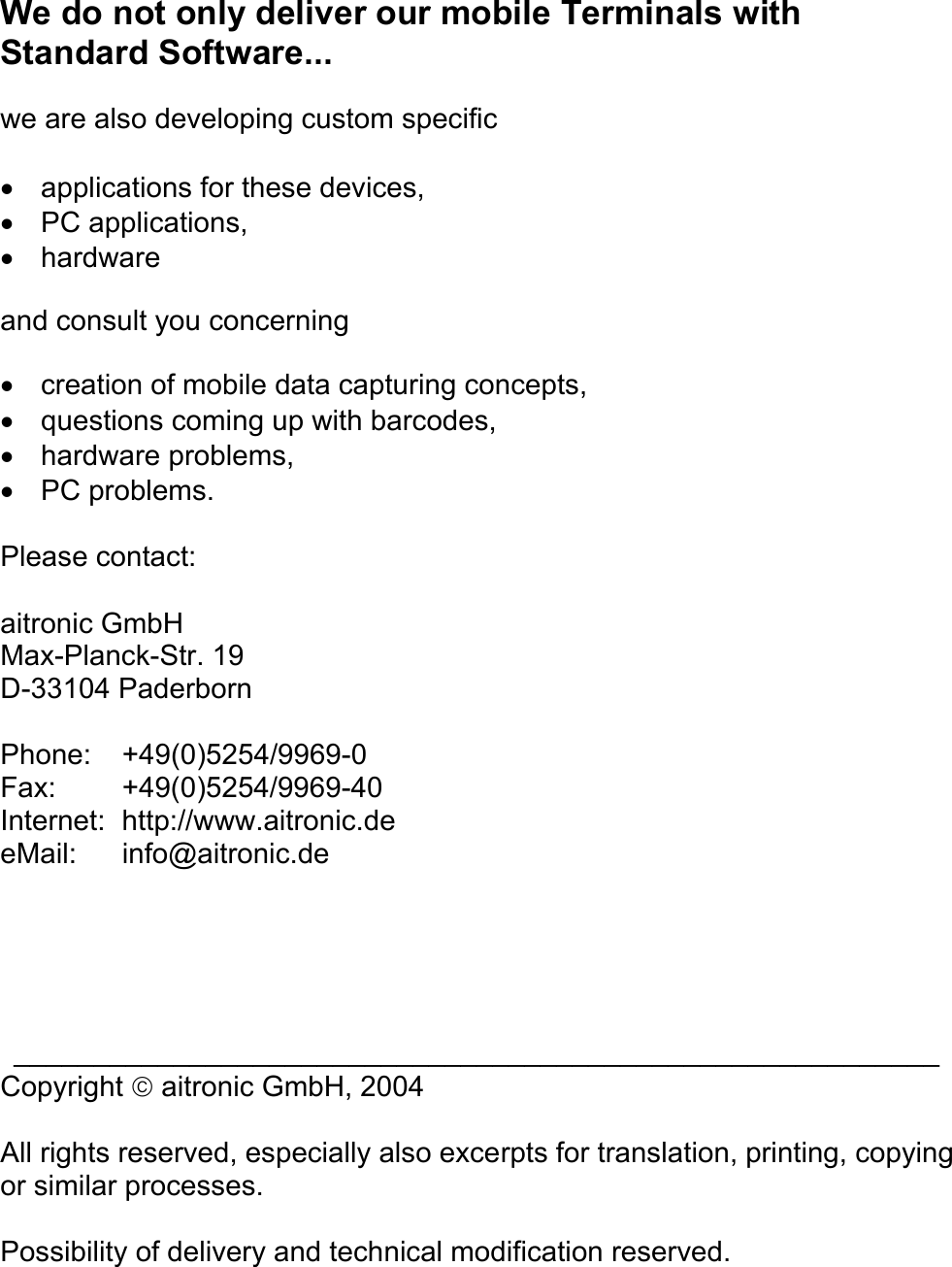 We do not only deliver our mobile Terminals with Standard Software...  we are also developing custom specific  •  applications for these devices, •  PC applications, •  hardware  and consult you concerning  •  creation of mobile data capturing concepts, •  questions coming up with barcodes, •  hardware problems, •  PC problems.  Please contact:  aitronic GmbH Max-Planck-Str. 19 D-33104 Paderborn  Phone:   +49(0)5254/9969-0 Fax: +49(0)5254/9969-40 Internet: http://www.aitronic.de eMail: info@aitronic.de      __________________________________________________________  Copyright  aitronic GmbH, 2004  All rights reserved, especially also excerpts for translation, printing, copying or similar processes.  Possibility of delivery and technical modification reserved.