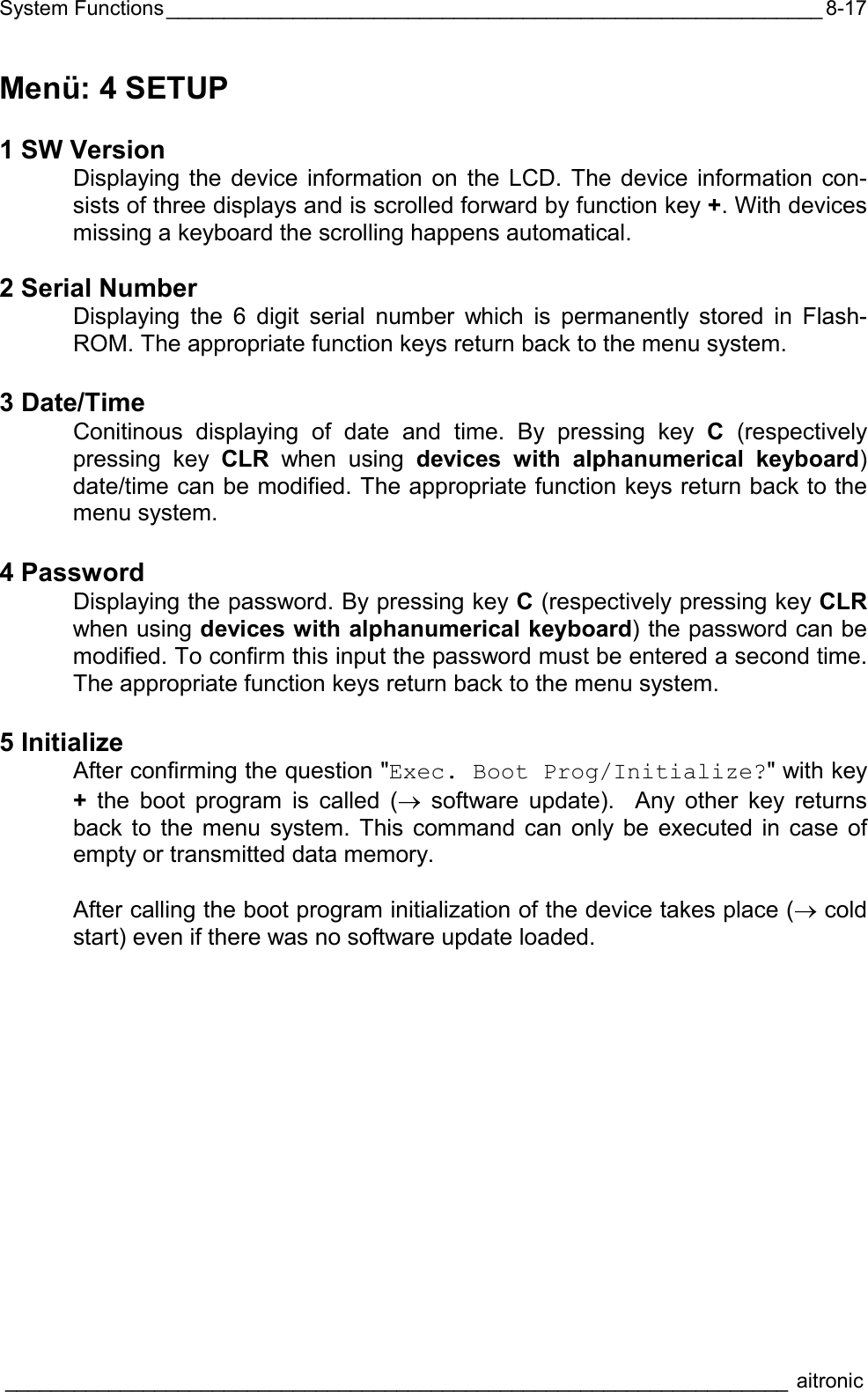 System Functions_________________________________________________________  ____________________________________________________________________ aitronic  8-17Menü: 4 SETUP  1 SW Version   Displaying the device information on the LCD. The device information con-sists of three displays and is scrolled forward by function key +. With devices missing a keyboard the scrolling happens automatical.  2 Serial Number   Displaying the 6 digit serial number which is permanently stored in Flash-ROM. The appropriate function keys return back to the menu system.  3 Date/Time   Conitinous displaying of date and time. By pressing key C (respectively pressing key CLR when using devices with alphanumerical keyboard) date/time can be modified. The appropriate function keys return back to the menu system.  4 Password   Displaying the password. By pressing key C (respectively pressing key CLR when using devices with alphanumerical keyboard) the password can be modified. To confirm this input the password must be entered a second time. The appropriate function keys return back to the menu system.  5 Initialize   After confirming the question &quot;Exec. Boot Prog/Initialize?&quot; with key + the boot program is called (→ software update).  Any other key returns back to the menu system. This command can only be executed in case of empty or transmitted data memory.     After calling the boot program initialization of the device takes place (→ cold start) even if there was no software update loaded.   