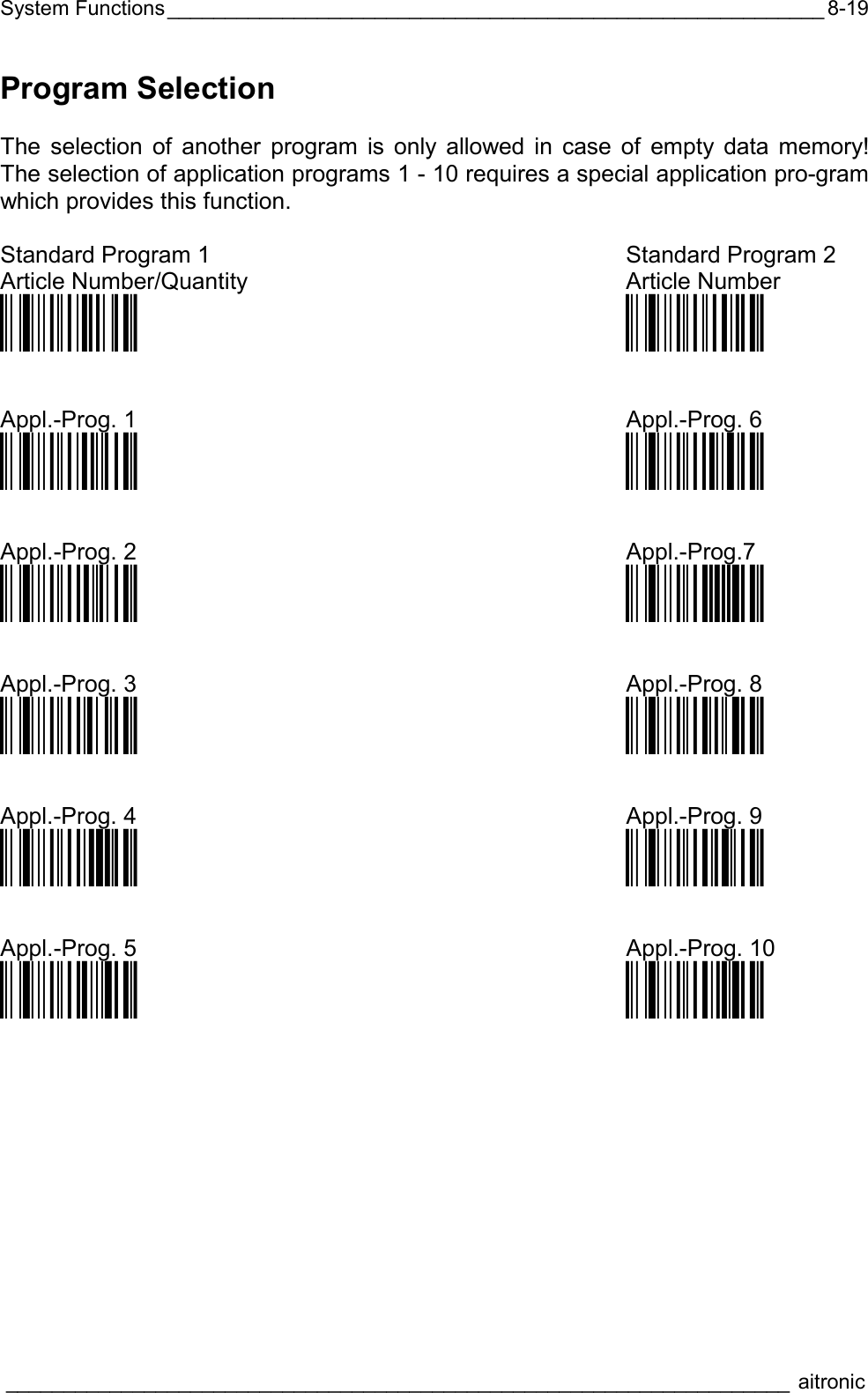 System Functions_________________________________________________________  ____________________________________________________________________ aitronic  8-19Program Selection  The selection of another program is only allowed in case of empty data memory! The selection of application programs 1 - 10 requires a special application pro-gram which provides this function.  Standard Program 1  Standard Program 2 Article Number/Quantity Article Number Öü$A0]ä Öü$AA:ä   Appl.-Prog. 1  Appl.-Prog. 6 Öü$A1aä Öü$A6uä   Appl.-Prog. 2  Appl.-Prog.7 Öü$A2eä  Öü$A7yä   Appl.-Prog. 3  Appl.-Prog. 8 Öü$A3iä  Öü$A8}ä   Appl.-Prog. 4  Appl.-Prog. 9 Öü$A4mä Öü$A9ä   Appl.-Prog. 5  Appl.-Prog. 10 Öü$A5qä Öü$A:…ä  