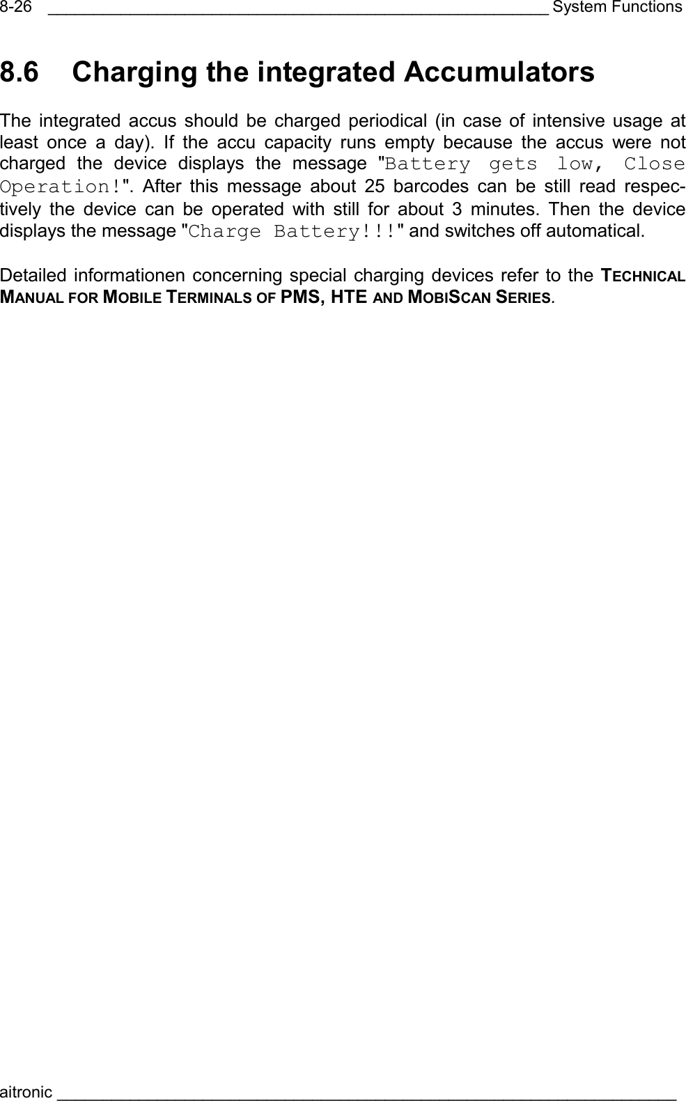 _______________________________________________________ System Functions aitronic ____________________________________________________________________  8-268.6  Charging the integrated Accumulators  The integrated accus should be charged periodical (in case of intensive usage at least once a day). If the accu capacity runs empty because the accus were not charged the device displays the message &quot;Battery gets low, Close Operation!&quot;. After this message about 25 barcodes can be still read respec-tively the device can be operated with still for about 3 minutes. Then the device displays the message &quot;Charge Battery!!!&quot; and switches off automatical.  Detailed informationen concerning special charging devices refer to the TECHNICAL MANUAL FOR MOBILE TERMINALS OF PMS, HTE AND MOBISCAN SERIES. 