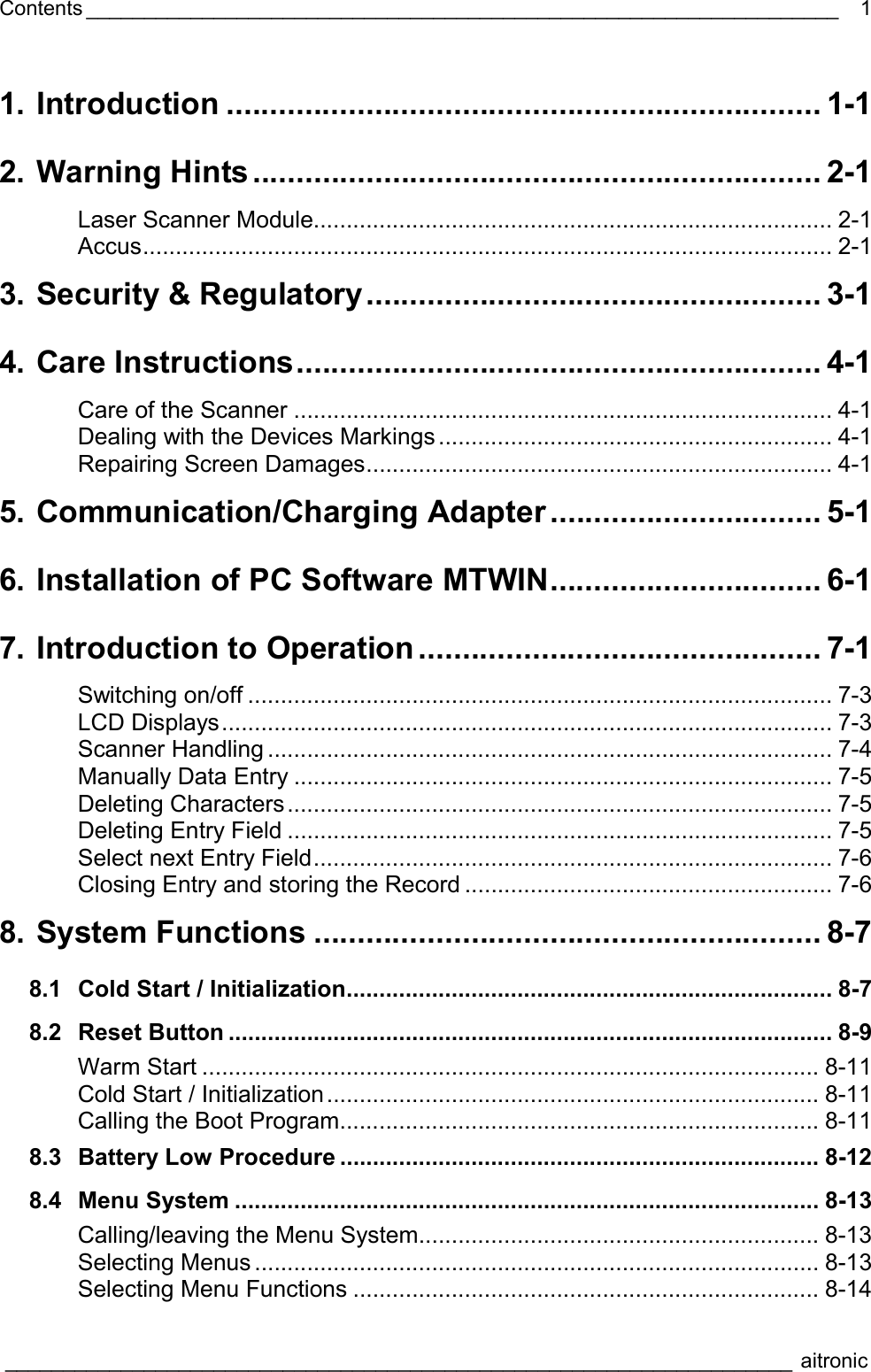 Contents _________________________________________________________________  ____________________________________________________________________ aitronic   11. Introduction .................................................................... 1-1 2. Warning Hints................................................................. 2-1 Laser Scanner Module............................................................................... 2-1 Accus......................................................................................................... 2-1 3. Security &amp; Regulatory.................................................... 3-1 4. Care Instructions............................................................ 4-1 Care of the Scanner .................................................................................. 4-1 Dealing with the Devices Markings ............................................................ 4-1 Repairing Screen Damages....................................................................... 4-1 5. Communication/Charging Adapter ............................... 5-1 6. Installation of PC Software MTWIN............................... 6-1 7. Introduction to Operation .............................................. 7-1 Switching on/off ......................................................................................... 7-3 LCD Displays............................................................................................. 7-3 Scanner Handling ...................................................................................... 7-4 Manually Data Entry .................................................................................. 7-5 Deleting Characters................................................................................... 7-5 Deleting Entry Field ................................................................................... 7-5 Select next Entry Field............................................................................... 7-6 Closing Entry and storing the Record ........................................................ 7-6 8. System Functions .......................................................... 8-7 8.1 Cold Start / Initialization.......................................................................... 8-7 8.2 Reset Button ............................................................................................ 8-9 Warm Start .............................................................................................. 8-11 Cold Start / Initialization........................................................................... 8-11 Calling the Boot Program......................................................................... 8-11 8.3 Battery Low Procedure ......................................................................... 8-12 8.4 Menu System ......................................................................................... 8-13 Calling/leaving the Menu System............................................................. 8-13 Selecting Menus ...................................................................................... 8-13 Selecting Menu Functions ....................................................................... 8-14 