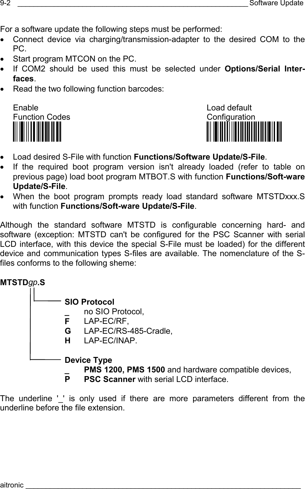  _________________________________________________________ Software Update aitronic ____________________________________________________________________  9-2For a software update the following steps must be performed: •  Connect device via charging/transmission-adapter to the desired COM to the PC. •  Start program MTCON on the PC. •  If COM2 should be used this must be selected under Options/Serial Inter-faces. •  Read the two following function barcodes:  Enable Load default  Function Codes  Configuration Öü$X1?ä Öüö*/öööösä  •  Load desired S-File with function Functions/Software Update/S-File. •  If the required boot program version isn&apos;t already loaded (refer to table on previous page) load boot program MTBOT.S with function Functions/Soft-ware Update/S-File. •  When the boot program prompts ready load standard software MTSTDxxx.S with function Functions/Soft-ware Update/S-File.  Although the standard software MTSTD is configurable concerning hard- and software (exception: MTSTD can&apos;t be configured for the PSC Scanner with serial LCD interface, with this device the special S-File must be loaded) for the different device and communication types S-files are available. The nomenclature of the S-files conforms to the following sheme:  MTSTDgp.S   SIO Protocol  _ no SIO Protocol,  F  LAP-EC/RF,  G  LAP-EC/RS-485-Cradle,  H  LAP-EC/INAP.   Device Type   _  PMS 1200, PMS 1500 and hardware compatible devices,  P PSC Scanner with serial LCD interface.  The underline &apos;_&apos; is only used if there are more parameters different from the underline before the file extension.  