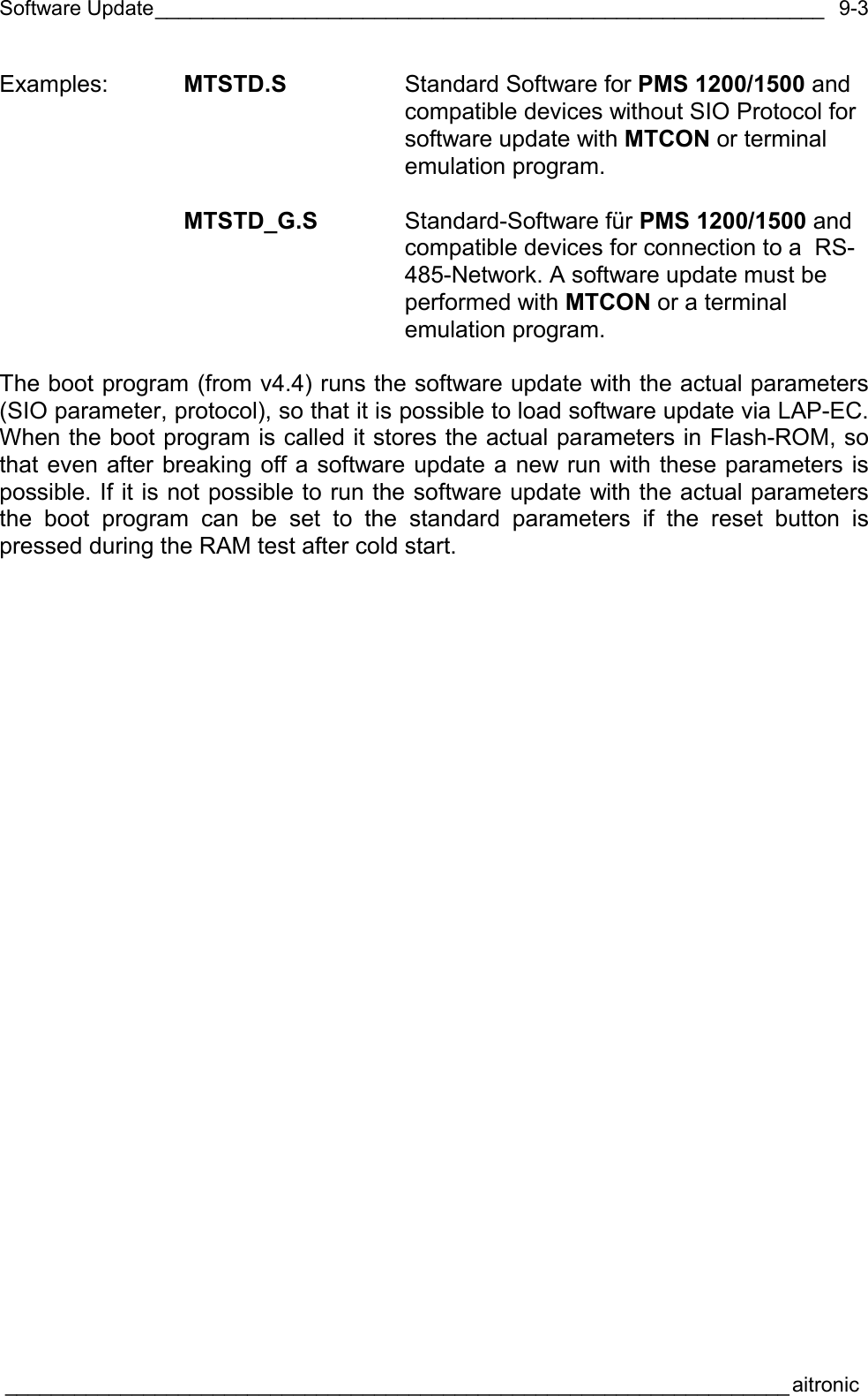Software Update__________________________________________________________  ____________________________________________________________________aitronic  9-3Examples:  MTSTD.S  Standard Software for PMS 1200/1500 and compatible devices without SIO Protocol for software update with MTCON or terminal emulation program.   MTSTD_G.S Standard-Software für PMS 1200/1500 and compatible devices for connection to a  RS-485-Network. A software update must be performed with MTCON or a terminal emulation program.  The boot program (from v4.4) runs the software update with the actual parameters (SIO parameter, protocol), so that it is possible to load software update via LAP-EC. When the boot program is called it stores the actual parameters in Flash-ROM, so that even after breaking off a software update a new run with these parameters is possible. If it is not possible to run the software update with the actual parameters the boot program can be set to the standard parameters if the reset button is pressed during the RAM test after cold start.  