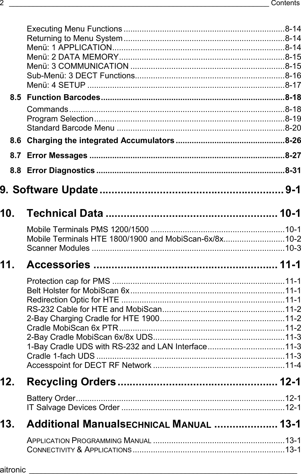 _________________________________________________________________ Contents  aitronic ___________________________________________________________________   2Executing Menu Functions .......................................................................8-14 Returning to Menu System.......................................................................8-14 Menü: 1 APPLICATION............................................................................8-14 Menü: 2 DATA MEMORY.........................................................................8-15 Menü: 3 COMMUNICATION ....................................................................8-15 Sub-Menü: 3 DECT Functions..................................................................8-16 Menü: 4 SETUP .......................................................................................8-17 8.5 Function Barcodes.................................................................................8-18 Commands...............................................................................................8-18 Program Selection....................................................................................8-19 Standard Barcode Menu ..........................................................................8-20 8.6 Charging the integrated Accumulators ................................................8-26 8.7 Error Messages ......................................................................................8-27 8.8 Error Diagnostics ...................................................................................8-31 9. Software Update............................................................. 9-1 10. Technical Data ......................................................... 10-1 Mobile Terminals PMS 1200/1500 ...........................................................10-1 Mobile Terminals HTE 1800/1900 and MobiScan-6x/8x...........................10-2 Scanner Modules .....................................................................................10-3 11. Accessories ............................................................. 11-1 Protection cap for PMS ............................................................................11-1 Belt Holster for MobiScan 6x....................................................................11-1 Redirection Optic for HTE ........................................................................11-1 RS-232 Cable for HTE and MobiScan......................................................11-2 2-Bay Charging Cradle for HTE 1900.......................................................11-2 Cradle MobiScan 6x PTR.........................................................................11-2 2-Bay Cradle MobiScan 6x/8x UDS..........................................................11-3 1-Bay Cradle UDS with RS-232 and LAN Interface..................................11-3 Cradle 1-fach UDS ...................................................................................11-3 Accesspoint for DECT RF Network ..........................................................11-4 12. Recycling Orders..................................................... 12-1 Battery Order............................................................................................12-1 IT Salvage Devices Order ........................................................................12-1 13. Additional ManualsECHNICAL MANUAL ..................... 13-1 APPLICATION PROGRAMMING MANUAL ..........................................................13-1 CONNECTIVITY &amp; APPLICATIONS ...................................................................13-1 