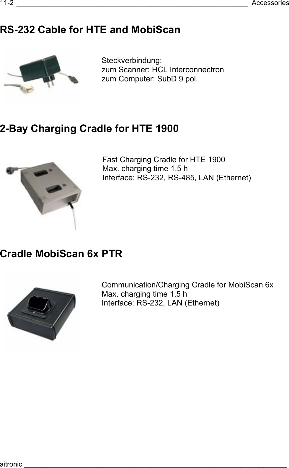  ____________________________________________________________ Accessories aitronic ____________________________________________________________________  11-2RS-232 Cable for HTE and MobiScan    Steckverbindung: zum Scanner: HCL Interconnectron zum Computer: SubD 9 pol. 2-Bay Charging Cradle for HTE 1900    Fast Charging Cradle for HTE 1900 Max. charging time 1,5 h   Interface: RS-232, RS-485, LAN (Ethernet) Cradle MobiScan 6x PTR    Communication/Charging Cradle for MobiScan 6x Max. charging time 1,5 h  Interface: RS-232, LAN (Ethernet) 