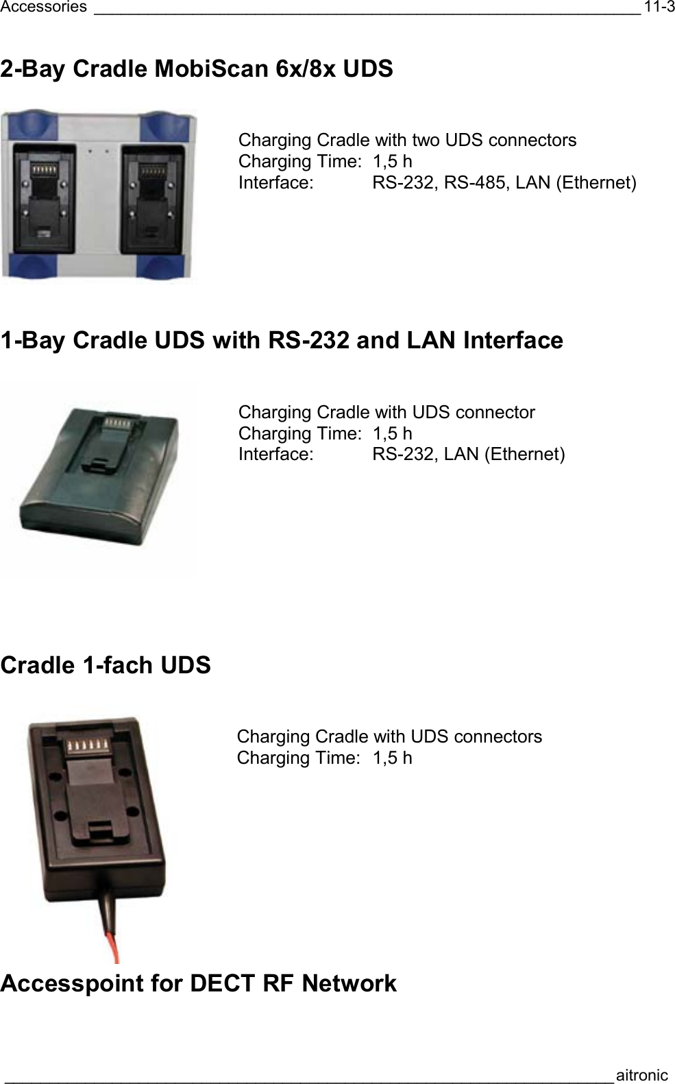 Accessories _____________________________________________________________  ____________________________________________________________________aitronic  11-32-Bay Cradle MobiScan 6x/8x UDS     Charging Cradle with two UDS connectors Charging Time:  1,5 h Interface: RS-232, RS-485, LAN (Ethernet) 1-Bay Cradle UDS with RS-232 and LAN Interface    Charging Cradle with UDS connector Charging Time:  1,5 h Interface: RS-232, LAN (Ethernet)   Cradle 1-fach UDS    Charging Cradle with UDS connectors Charging Time:  1,5 h Accesspoint for DECT RF Network  