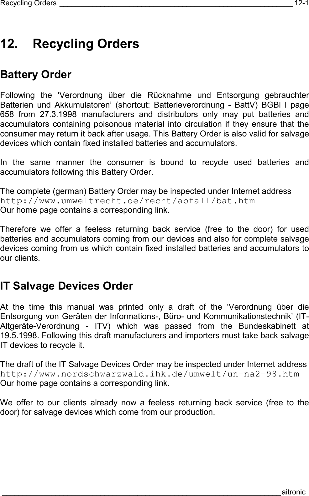 Recycling Orders _________________________________________________________  ____________________________________________________________________aitronic  12-112. Recycling Orders Battery Order  Following the &apos;Verordnung über die Rücknahme und Entsorgung gebrauchter Batterien und Akkumulatoren’ (shortcut: Batterieverordnung - BattV) BGBl I page 658 from 27.3.1998 manufacturers and distributors only may put batteries and accumulators containing poisonous material into circulation if they ensure that the consumer may return it back after usage. This Battery Order is also valid for salvage devices which contain fixed installed batteries and accumulators.  In the same manner the consumer is bound to recycle used batteries and accumulators following this Battery Order.  The complete (german) Battery Order may be inspected under Internet address  http://www.umweltrecht.de/recht/abfall/bat.htm Our home page contains a corresponding link.  Therefore we offer a feeless returning back service (free to the door) for used batteries and accumulators coming from our devices and also for complete salvage devices coming from us which contain fixed installed batteries and accumulators to our clients. IT Salvage Devices Order  At the time this manual was printed only a draft of the ‘Verordnung über die Entsorgung von Geräten der Informations-, Büro- und Kommunikationstechnik’ (IT-Altgeräte-Verordnung - ITV) which was passed from the Bundeskabinett at 19.5.1998. Following this draft manufacturers and importers must take back salvage IT devices to recycle it.  The draft of the IT Salvage Devices Order may be inspected under Internet address  http://www.nordschwarzwald.ihk.de/umwelt/un-na2-98.htm Our home page contains a corresponding link.  We offer to our clients already now a feeless returning back service (free to the door) for salvage devices which come from our production. 