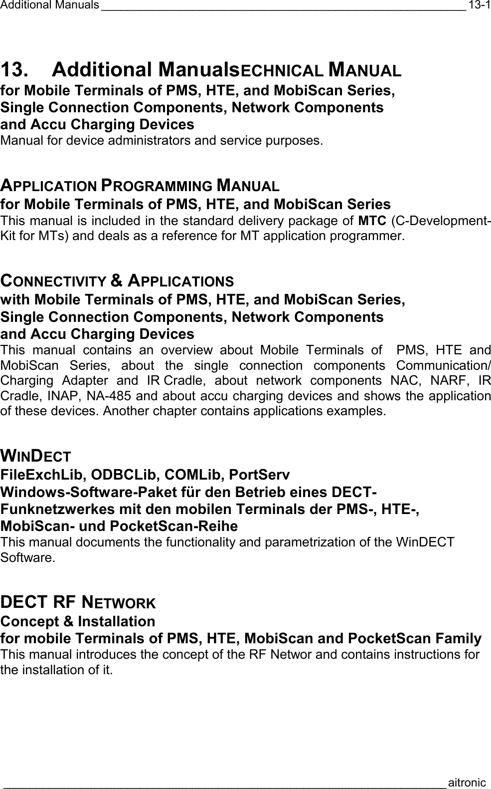 Additional Manuals ________________________________________________________  ____________________________________________________________________aitronic  13-113. Additional ManualsECHNICAL MANUAL for Mobile Terminals of PMS, HTE, and MobiScan Series, Single Connection Components, Network Components and Accu Charging Devices Manual for device administrators and service purposes. APPLICATION PROGRAMMING MANUAL for Mobile Terminals of PMS, HTE, and MobiScan Series This manual is included in the standard delivery package of MTC (C-Development-Kit for MTs) and deals as a reference for MT application programmer. CONNECTIVITY &amp; APPLICATIONS with Mobile Terminals of PMS, HTE, and MobiScan Series, Single Connection Components, Network Components and Accu Charging Devices This manual contains an overview about Mobile Terminals of  PMS, HTE and MobiScan Series, about the single connection components Communication/ Charging Adapter and IR Cradle, about network components NAC, NARF, IR Cradle, INAP, NA-485 and about accu charging devices and shows the application of these devices. Another chapter contains applications examples. WINDECT FileExchLib, ODBCLib, COMLib, PortServ Windows-Software-Paket für den Betrieb eines DECT-Funknetzwerkes mit den mobilen Terminals der PMS-, HTE-, MobiScan- und PocketScan-Reihe This manual documents the functionality and parametrization of the WinDECT Software. DECT RF NETWORK Concept &amp; Installation for mobile Terminals of PMS, HTE, MobiScan and PocketScan Family This manual introduces the concept of the RF Networ and contains instructions for the installation of it. 