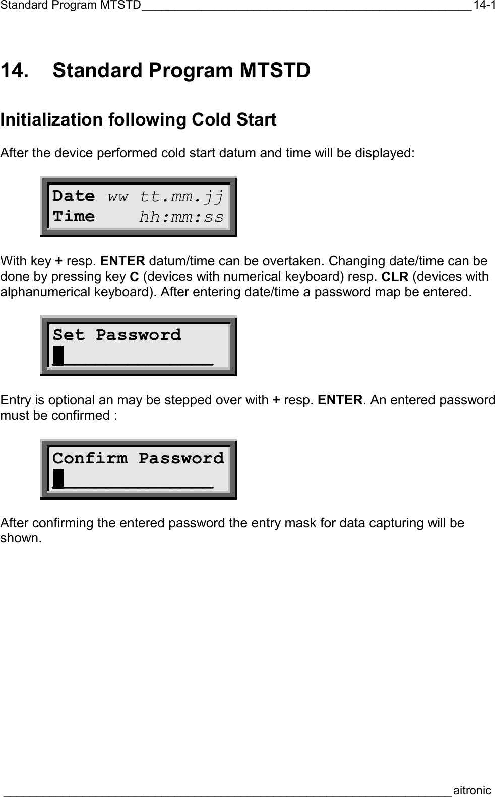 Standard Program MTSTD__________________________________________________  ____________________________________________________________________aitronic  14-114.  Standard Program MTSTD Initialization following Cold Start  After the device performed cold start datum and time will be displayed:  Date ww tt.mm.jj Time    hh:mm:ss  With key + resp. ENTER datum/time can be overtaken. Changing date/time can be done by pressing key C (devices with numerical keyboard) resp. CLR (devices with alphanumerical keyboard). After entering date/time a password map be entered.  Set Password  _______________  Entry is optional an may be stepped over with + resp. ENTER. An entered password must be confirmed :  Confirm Password _______________  After confirming the entered password the entry mask for data capturing will be shown. 