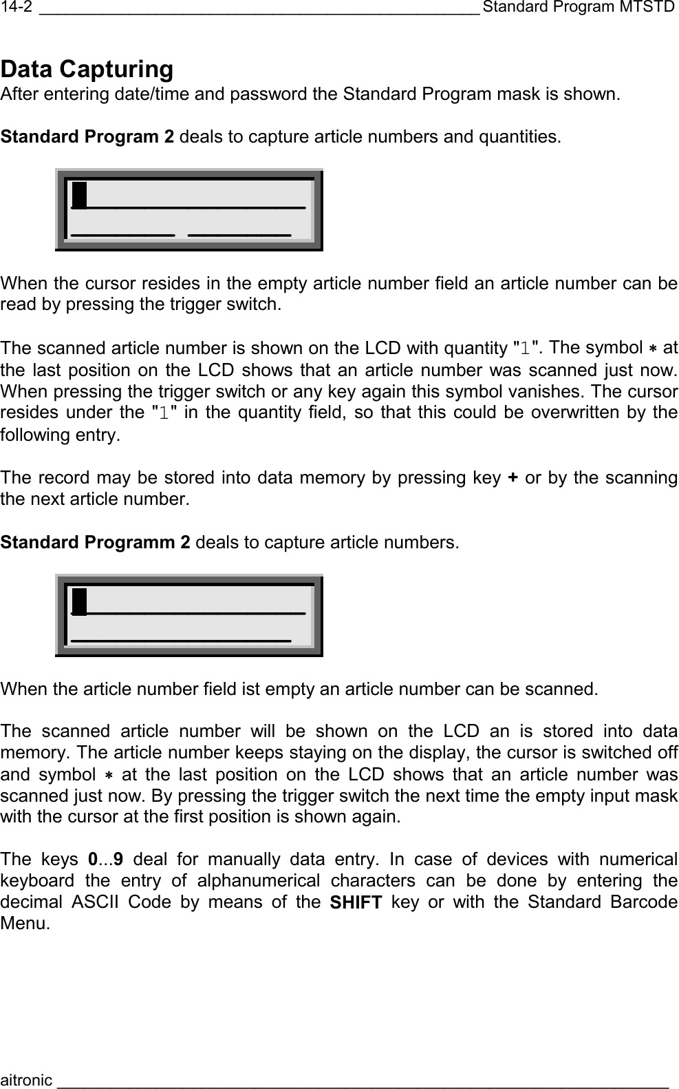  _________________________________________________ Standard Program MTSTD aitronic ____________________________________________________________________  14-2Data Capturing After entering date/time and password the Standard Program mask is shown.   Standard Program 2 deals to capture article numbers and quantities.   ________________ _______ _______  When the cursor resides in the empty article number field an article number can be read by pressing the trigger switch.  The scanned article number is shown on the LCD with quantity &quot;1&quot;. The symbol ∗ at the last position on the LCD shows that an article number was scanned just now. When pressing the trigger switch or any key again this symbol vanishes. The cursor resides under the &quot;1&quot; in the quantity field, so that this could be overwritten by the following entry.  The record may be stored into data memory by pressing key + or by the scanning the next article number.  Standard Programm 2 deals to capture article numbers.  ________________ _______________  When the article number field ist empty an article number can be scanned.  The scanned article number will be shown on the LCD an is stored into data memory. The article number keeps staying on the display, the cursor is switched off and symbol ∗ at the last position on the LCD shows that an article number was scanned just now. By pressing the trigger switch the next time the empty input mask with the cursor at the first position is shown again.    The keys 0...9 deal for manually data entry. In case of devices with numerical keyboard the entry of alphanumerical characters can be done by entering the decimal ASCII Code by means of the SHIFT key or with the Standard Barcode Menu. 