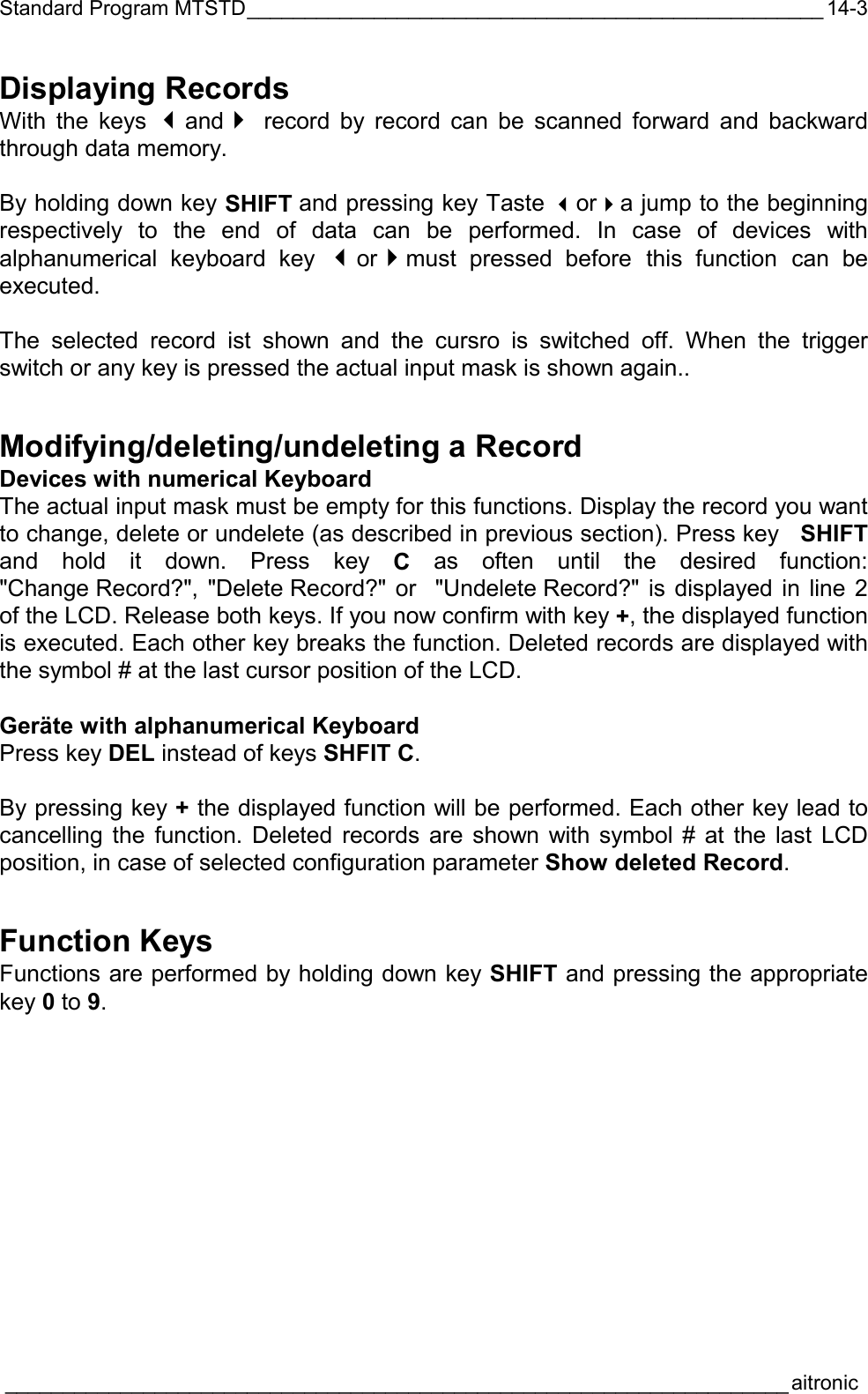 Standard Program MTSTD__________________________________________________  ____________________________________________________________________aitronic  14-3Displaying Records With the keys and record by record can be scanned forward and backward through data memory.  By holding down key SHIFT and pressing key Taste ora jump to the beginning respectively to the end of data can be performed. In case of devices with alphanumerical keyboard key ormust pressed before this function can be executed.  The selected record ist shown and the cursro is switched off. When the trigger switch or any key is pressed the actual input mask is shown again.. Modifying/deleting/undeleting a Record Devices with numerical Keyboard  The actual input mask must be empty for this functions. Display the record you want to change, delete or undelete (as described in previous section). Press key   SHIFT and hold it down. Press key C as often until the desired function: &quot;Change Record?&quot;, &quot;Delete Record?&quot; or  &quot;Undelete Record?&quot; is displayed in line 2 of the LCD. Release both keys. If you now confirm with key +, the displayed function is executed. Each other key breaks the function. Deleted records are displayed with the symbol # at the last cursor position of the LCD.  Geräte with alphanumerical Keyboard Press key DEL instead of keys SHFIT C.  By pressing key + the displayed function will be performed. Each other key lead to cancelling the function. Deleted records are shown with symbol # at the last LCD position, in case of selected configuration parameter Show deleted Record. Function Keys Functions are performed by holding down key SHIFT and pressing the appropriate key 0 to 9. 