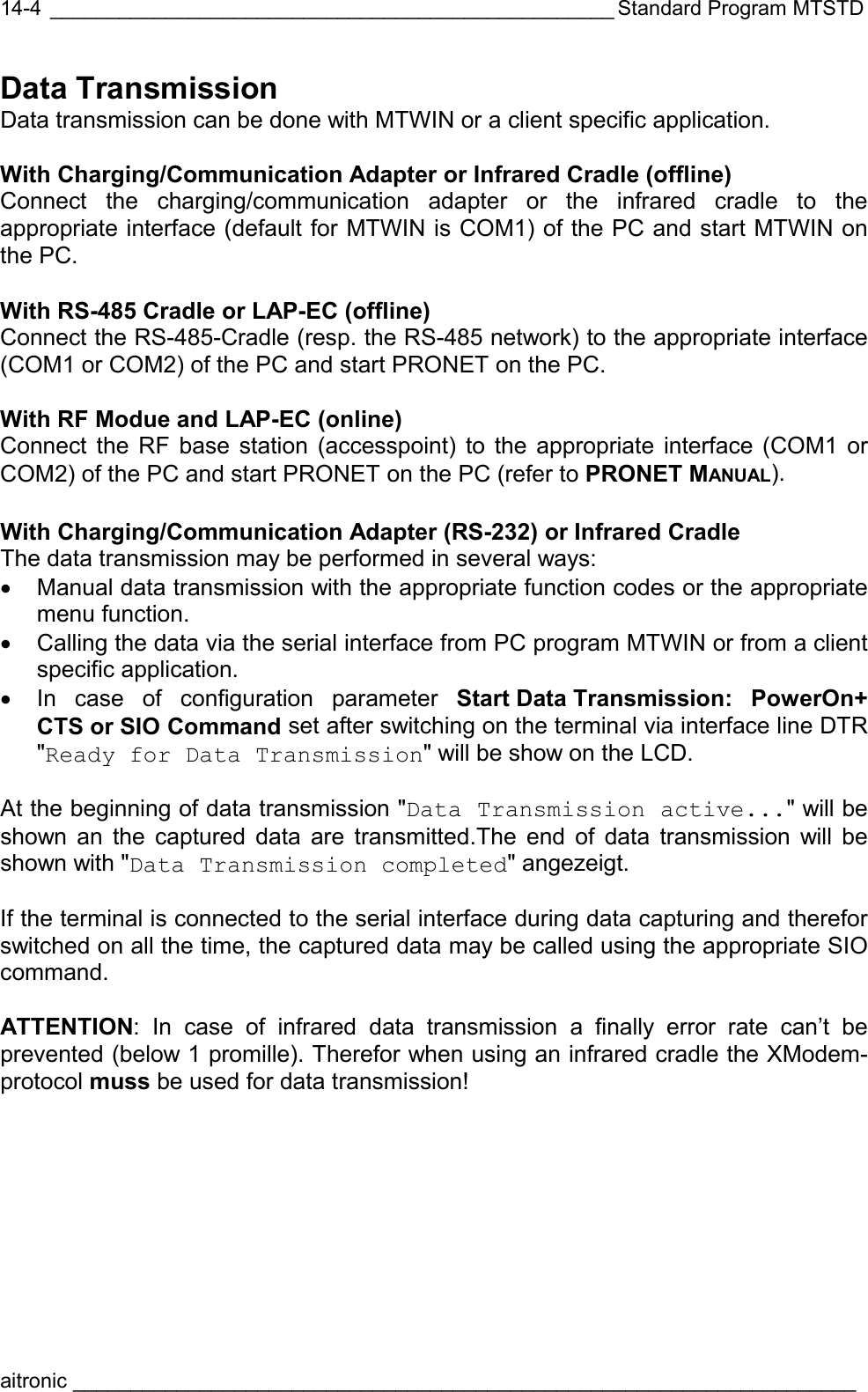  _________________________________________________ Standard Program MTSTD aitronic ____________________________________________________________________  14-4Data Transmission Data transmission can be done with MTWIN or a client specific application.   With Charging/Communication Adapter or Infrared Cradle (offline) Connect the charging/communication adapter or the infrared cradle to the appropriate interface (default for MTWIN is COM1) of the PC and start MTWIN on the PC.  With RS-485 Cradle or LAP-EC (offline) Connect the RS-485-Cradle (resp. the RS-485 network) to the appropriate interface (COM1 or COM2) of the PC and start PRONET on the PC.  With RF Modue and LAP-EC (online) Connect the RF base station (accesspoint) to the appropriate interface (COM1 or COM2) of the PC and start PRONET on the PC (refer to PRONET MANUAL).  With Charging/Communication Adapter (RS-232) or Infrared Cradle The data transmission may be performed in several ways: •  Manual data transmission with the appropriate function codes or the appropriate menu function. •  Calling the data via the serial interface from PC program MTWIN or from a client specific application. •  In case of configuration parameter Start Data Transmission:  PowerOn+ CTS or SIO Command set after switching on the terminal via interface line DTR &quot;Ready for Data Transmission&quot; will be show on the LCD.  At the beginning of data transmission &quot;Data Transmission active...&quot; will be shown an the captured data are transmitted.The end of data transmission will be shown with &quot;Data Transmission completed&quot; angezeigt.  If the terminal is connected to the serial interface during data capturing and therefor switched on all the time, the captured data may be called using the appropriate SIO command.  ATTENTION: In case of infrared data transmission a finally error rate can’t be prevented (below 1 promille). Therefor when using an infrared cradle the XModem-protocol muss be used for data transmission! 