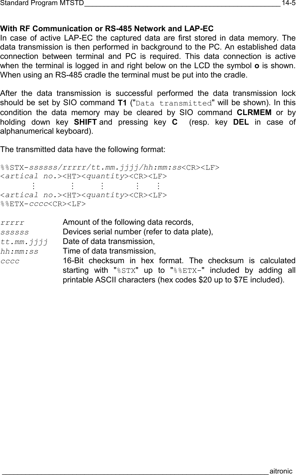 Standard Program MTSTD__________________________________________________  ____________________________________________________________________aitronic  14-5With RF Communication or RS-485 Network and LAP-EC In case of active LAP-EC the captured data are first stored in data memory. The data transmission is then performed in background to the PC. An established data connection between terminal and PC is required. This data connection is active when the terminal is logged in and right below on the LCD the symbol o is shown. When using an RS-485 cradle the terminal must be put into the cradle.  After the data transmission is successful performed the data transmission lock should be set by SIO command T1 (&quot;Data transmitted&quot; will be shown). In this condition the data memory may be cleared by SIO command CLRMEM or by holding down key SHIFT and pressing key C  (resp. key DEL in case of alphanumerical keyboard).  The transmitted data have the following format:  %%STX-ssssss/rrrrr/tt.mm.jjjj/hh:mm:ss&lt;CR&gt;&lt;LF&gt; &lt;artical no.&gt;&lt;HT&gt;&lt;quantity&gt;&lt;CR&gt;&lt;LF&gt;  M M M M M &lt;artical no.&gt;&lt;HT&gt;&lt;quantity&gt;&lt;CR&gt;&lt;LF&gt; %%ETX-cccc&lt;CR&gt;&lt;LF&gt;  rrrrr Amount of the following data records, ssssss Devices serial number (refer to data plate), tt.mm.jjjj  Date of data transmission, hh:mm:ss  Time of data transmission, cccc 16-Bit checksum in hex format. The checksum is calculated starting with &quot;%STX&quot; up to &quot;%%ETX-&quot; included by adding all printable ASCII characters (hex codes $20 up to $7E included). 