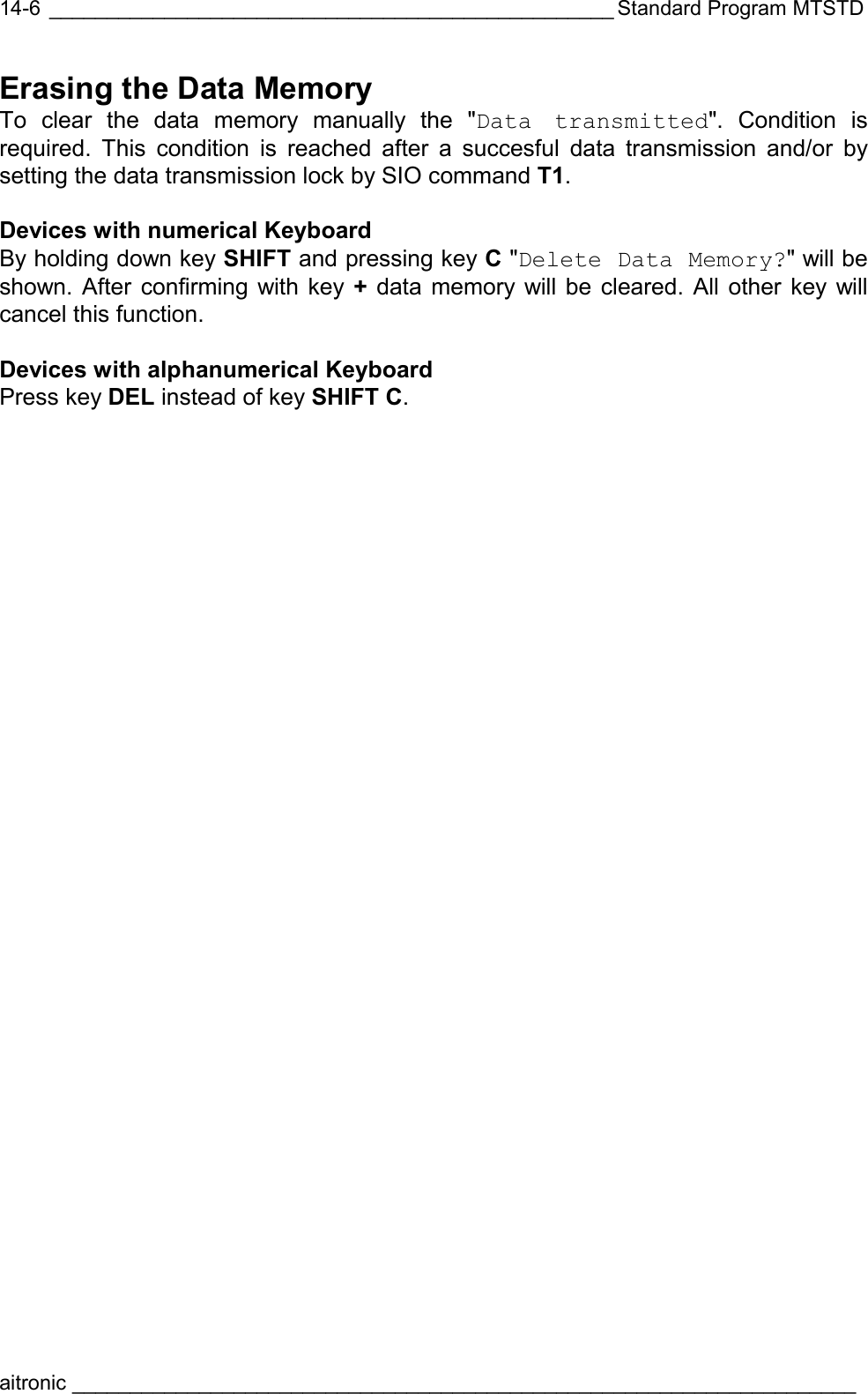  _________________________________________________ Standard Program MTSTD aitronic ____________________________________________________________________  14-6Erasing the Data Memory To clear the data memory manually the &quot;Data transmitted&quot;. Condition is required. This condition is reached after a succesful data transmission and/or by setting the data transmission lock by SIO command T1.  Devices with numerical Keyboard By holding down key SHIFT and pressing key C &quot;Delete Data Memory?&quot; will be shown. After confirming with key + data memory will be cleared. All other key will cancel this function.   Devices with alphanumerical Keyboard Press key DEL instead of key SHIFT C. 