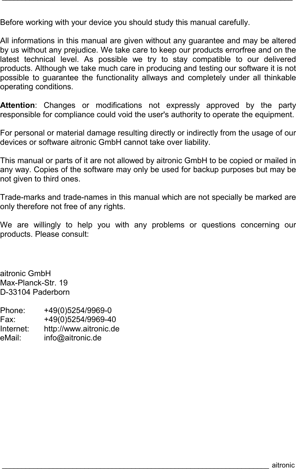 __________________________________________________________________________  ____________________________________________________________________ aitronic  Before working with your device you should study this manual carefully.  All informations in this manual are given without any guarantee and may be altered by us without any prejudice. We take care to keep our products errorfree and on the latest technical level. As possible we try to stay compatible to our delivered products. Although we take much care in producing and testing our software it is not possible to guarantee the functionality allways and completely under all thinkable operating conditions.  Attention: Changes or modifications not expressly approved by the party responsible for compliance could void the user&apos;s authority to operate the equipment.  For personal or material damage resulting directly or indirectly from the usage of our devices or software aitronic GmbH cannot take over liability.  This manual or parts of it are not allowed by aitronic GmbH to be copied or mailed in  any way. Copies of the software may only be used for backup purposes but may be not given to third ones.  Trade-marks and trade-names in this manual which are not specially be marked are only therefore not free of any rights.  We are willingly to help you with any problems or questions concerning our products. Please consult:  aitronic GmbH Max-Planck-Str. 19 D-33104 Paderborn  Phone:   +49(0)5254/9969-0 Fax: +49(0)5254/9969-40 Internet: http://www.aitronic.de eMail: info@aitronic.de 