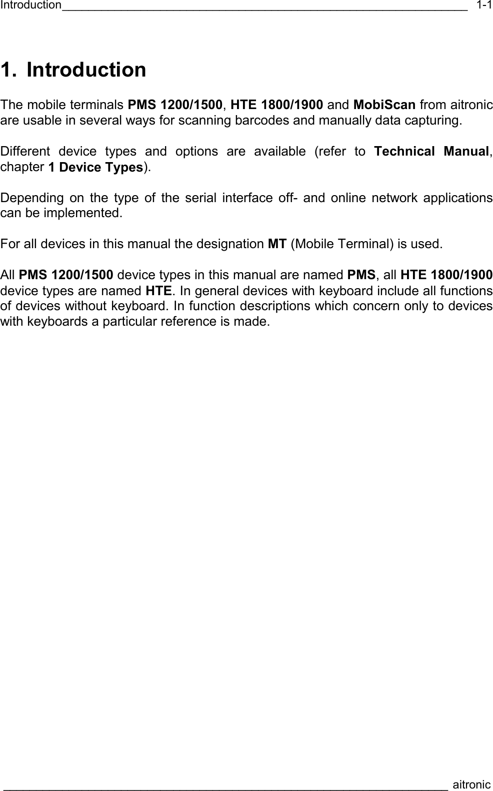 Introduction______________________________________________________________  ____________________________________________________________________ aitronic  1-11. Introduction  The mobile terminals PMS 1200/1500, HTE 1800/1900 and MobiScan from aitronic are usable in several ways for scanning barcodes and manually data capturing.  Different device types and options are available (refer to Technical Manual, chapter 1 Device Types).  Depending on the type of the serial interface off- and online network applications can be implemented.  For all devices in this manual the designation MT (Mobile Terminal) is used.  All PMS 1200/1500 device types in this manual are named PMS, all HTE 1800/1900 device types are named HTE. In general devices with keyboard include all functions of devices without keyboard. In function descriptions which concern only to devices with keyboards a particular reference is made.   