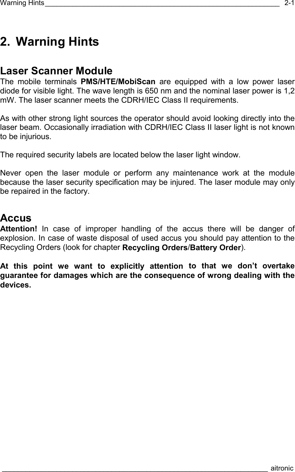 Warning Hints____________________________________________________________  ____________________________________________________________________ aitronic  2-12. Warning Hints Laser Scanner Module The mobile terminals PMS/HTE/MobiScan are equipped with a low power laser diode for visible light. The wave length is 650 nm and the nominal laser power is 1,2 mW. The laser scanner meets the CDRH/IEC Class II requirements.  As with other strong light sources the operator should avoid looking directly into the laser beam. Occasionally irradiation with CDRH/IEC Class II laser light is not known to be injurious.  The required security labels are located below the laser light window.  Never open the laser module or perform any maintenance work at the module because the laser security specification may be injured. The laser module may only be repaired in the factory. Accus Attention! In case of improper handling of the accus there will be danger of explosion. In case of waste disposal of used accus you should pay attention to the Recycling Orders (look for chapter Recycling Orders/Battery Order).  At this point we want to explicitly attention to that we don’t overtake guarantee for damages which are the consequence of wrong dealing with the devices. 
