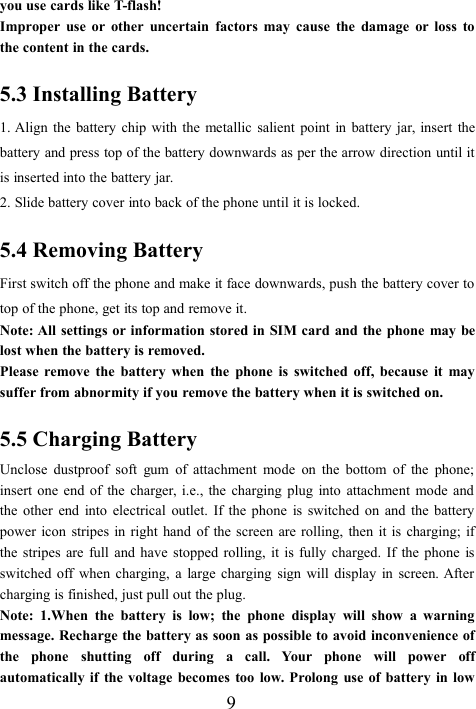 9you use cards like T-flash!Improper use or other uncertain factors may cause the damage or loss tothe content in the cards.5.3 Installing Battery1. Align the battery chip with the metallic salient point in battery jar, insert thebattery and press top of the battery downwards as per the arrow direction until itis inserted into the battery jar.2. Slide battery cover into back of the phone until it is locked.5.4 Removing BatteryFirst switch off the phone and make it face downwards, push the battery cover totop of the phone, get its top and remove it.Note: All settings or information stored in SIM card and the phone may belost when the battery is removed.Please remove the battery when the phone is switched off, because it maysuffer from abnormity if you remove the battery when it is switched on.5.5 Charging BatteryUnclose dustproof soft gum of attachment mode on the bottom of the phone;insert one end of the charger, i.e., the charging plug into attachment mode andthe other end into electrical outlet. If the phone is switched on and the batterypower icon stripes in right hand of the screen are rolling, then it is charging; ifthe stripes are full and have stopped rolling, it is fully charged. If the phone isswitched off when charging, a large charging sign will display in screen. Aftercharging is finished, just pull out the plug.Note: 1.When the battery is low; the phone display will show a warningmessage. Recharge the battery as soon as possible to avoid inconvenience ofthe phone shutting off during a call. Your phone will power offautomatically if the voltage becomes too low. Prolong use of battery in low