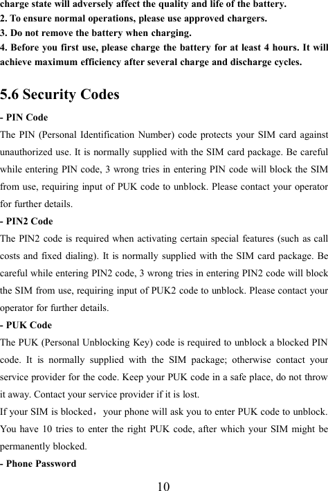 10charge state will adversely affect the quality and life of the battery.2. To ensure normal operations, please use approved chargers.3. Do not remove the battery when charging.4. Before you first use, please charge the battery for at least 4 hours. It willachieve maximum efficiency after several charge and discharge cycles.5.6 Security Codes- PIN CodeThe PIN (Personal Identification Number) code protects your SIM card againstunauthorized use. It is normally supplied with the SIM card package. Be carefulwhile entering PIN code, 3 wrong tries in entering PIN code will block the SIMfrom use, requiring input of PUK code to unblock. Please contact your operatorfor further details.- PIN2 CodeThe PIN2 code is required when activating certain special features (such as callcosts and fixed dialing). It is normally supplied with the SIM card package. Becareful while entering PIN2 code, 3 wrong tries in entering PIN2 code will blockthe SIM from use, requiring input of PUK2 code to unblock. Please contact youroperator for further details.- PUK CodeThe PUK (Personal Unblocking Key) code is required to unblock a blocked PINcode. It is normally supplied with the SIM package; otherwise contact yourservice provider for the code. Keep your PUK code in a safe place, do not throwit away. Contact your service provider if it is lost.If your SIM is blocked，your phone will ask you to enter PUK code to unblock.You have 10 tries to enter the right PUK code, after which your SIM might bepermanently blocked.- Phone Password