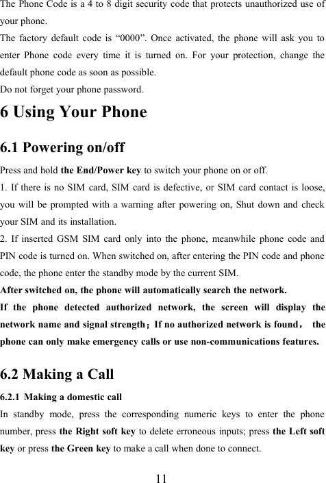 11The Phone Code is a 4 to 8 digit security code that protects unauthorized use ofyour phone.The factory default code is “0000”. Once activated, the phone will ask you toenter Phone code every time it is turned on. For your protection, change thedefault phone code as soon as possible.Do not forget your phone password.6 Using Your Phone6.1 Powering on/offPress and hold the End/Power key to switch your phone on or off.1. If there is no SIM card, SIM card is defective, or SIM card contact is loose,you will be prompted with a warning after powering on, Shut down and checkyour SIM and its installation.2. If inserted GSM SIM card only into the phone, meanwhile phone code andPIN code is turned on. When switched on, after entering the PIN code and phonecode, the phone enter the standby mode by the current SIM.After switched on, the phone will automatically search the network.If the phone detected authorized network, the screen will display thenetwork name and signal strength；If no authorized network is found，thephone can only make emergency calls or use non-communications features.6.2 Making a Call6.2.1 Making a domestic callIn standby mode, press the corresponding numeric keys to enter the phonenumber, press the Right soft key to delete erroneous inputs; press the Left softkey or press the Green key to make a call when done to connect.