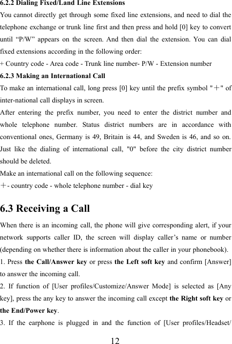 126.2.2 Dialing Fixed/Land Line ExtensionsYou cannot directly get through some fixed line extensions, and need to dial thetelephone exchange or trunk line first and then press and hold [0] key to convertuntil “P/W” appears on the screen. And then dial the extension. You can dialfixed extensions according in the following order:+ Country code - Area code - Trunk line number- P/W - Extension number6.2.3 Making an International CallTo make an international call, long press [0] key until the prefix symbol &quot;＋&quot; ofinter-national call displays in screen.After entering the prefix number, you need to enter the district number andwhole telephone number. Status district numbers are in accordance withconventional ones, Germany is 49, Britain is 44, and Sweden is 46, and so on.Just like the dialing of international call, &quot;0&quot; before the city district numbershould be deleted.Make an international call on the following sequence:＋- country code - whole telephone number - dial key6.3 Receiving a CallWhen there is an incoming call, the phone will give corresponding alert, if yournetwork supports caller ID, the screen will display caller’s name or number(depending on whether there is information about the caller in your phonebook).1. Press the Call/Answer key or press the Left soft key and confirm [Answer]to answer the incoming call.2. If function of [User profiles/Customize/Answer Mode] is selected as [Anykey], press the any key to answer the incoming call except the Right soft key orthe End/Power key.3. If the earphone is plugged in and the function of [User profiles/Headset/