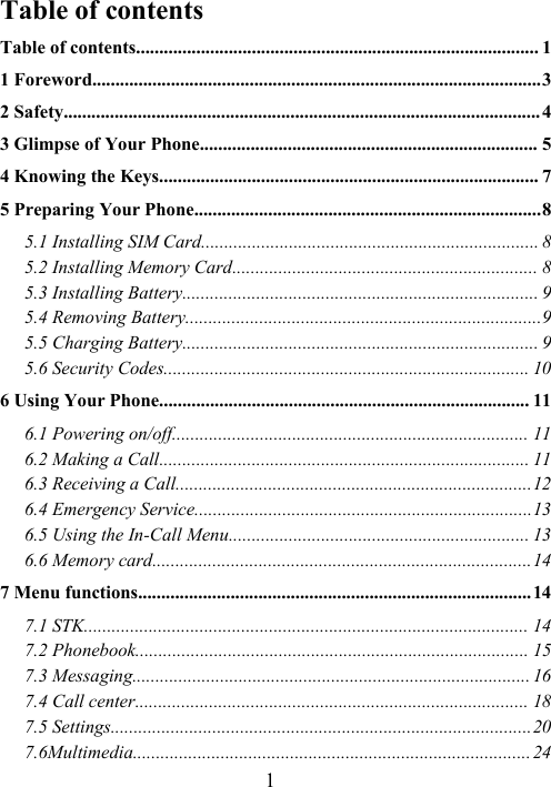 1Table of contentsTable of contents....................................................................................... 11 Foreword.................................................................................................32 Safety.......................................................................................................43 Glimpse of Your Phone......................................................................... 54 Knowing the Keys.................................................................................. 75 Preparing Your Phone...........................................................................85.1 Installing SIM Card......................................................................... 85.2 Installing Memory Card.................................................................. 85.3 Installing Battery............................................................................. 95.4 Removing Battery.............................................................................95.5 Charging Battery............................................................................. 95.6 Security Codes............................................................................... 106 Using Your Phone................................................................................ 116.1 Powering on/off............................................................................. 116.2 Making a Call................................................................................ 116.3 Receiving a Call.............................................................................126.4 Emergency Service.........................................................................136.5 Using the In-Call Menu................................................................. 136.6 Memory card..................................................................................147 Menu functions.....................................................................................147.1 STK................................................................................................ 147.2 Phonebook..................................................................................... 157.3 Messaging...................................................................................... 167.4 Call center..................................................................................... 187.5 Settings...........................................................................................207.6Multimedia......................................................................................24