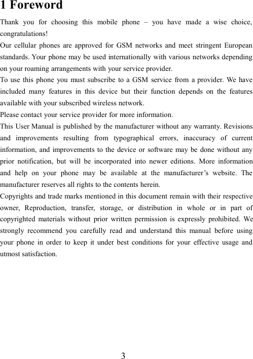31 ForewordThank you for choosing this mobile phone – you have made a wise choice,congratulations!Our cellular phones are approved for GSM networks and meet stringent Europeanstandards. Your phone may be used internationally with various networks dependingon your roaming arrangements with your service provider.To use this phone you must subscribe to a GSM service from a provider. We haveincluded many features in this device but their function depends on the featuresavailable with your subscribed wireless network.Please contact your service provider for more information.This User Manual is published by the manufacturer without any warranty. Revisionsand improvements resulting from typographical errors, inaccuracy of currentinformation, and improvements to the device or software may be done without anyprior notification, but will be incorporated into newer editions. More informationand help on your phone may be available at the manufacturer’s website. Themanufacturer reserves all rights to the contents herein.Copyrights and trade marks mentioned in this document remain with their respectiveowner, Reproduction, transfer, storage, or distribution in whole or in part ofcopyrighted materials without prior written permission is expressly prohibited. Westrongly recommend you carefully read and understand this manual before usingyour phone in order to keep it under best conditions for your effective usage andutmost satisfaction.
