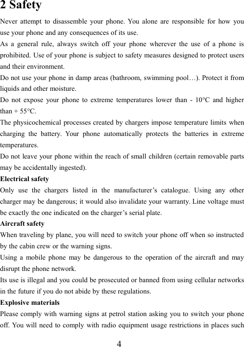 42 SafetyNever attempt to disassemble your phone. You alone are responsible for how youuse your phone and any consequences of its use.As a general rule, always switch off your phone wherever the use of a phone isprohibited. Use of your phone is subject to safety measures designed to protect usersand their environment.Do not use your phone in damp areas (bathroom, swimming pool…). Protect it fromliquids and other moisture.Do not expose your phone to extreme temperatures lower than - 10°C and higherthan + 55°C.The physicochemical processes created by chargers impose temperature limits whencharging the battery. Your phone automatically protects the batteries in extremetemperatures.Do not leave your phone within the reach of small children (certain removable partsmay be accidentally ingested).Electrical safetyOnly use the chargers listed in the manufacturer’s catalogue. Using any othercharger may be dangerous; it would also invalidate your warranty. Line voltage mustbe exactly the one indicated on the charger’s serial plate.Aircraft safetyWhen traveling by plane, you will need to switch your phone off when so instructedby the cabin crew or the warning signs.Using a mobile phone may be dangerous to the operation of the aircraft and maydisrupt the phone network.Its use is illegal and you could be prosecuted or banned from using cellular networksin the future if you do not abide by these regulations.Explosive materialsPlease comply with warning signs at petrol station asking you to switch your phoneoff. You will need to comply with radio equipment usage restrictions in places such