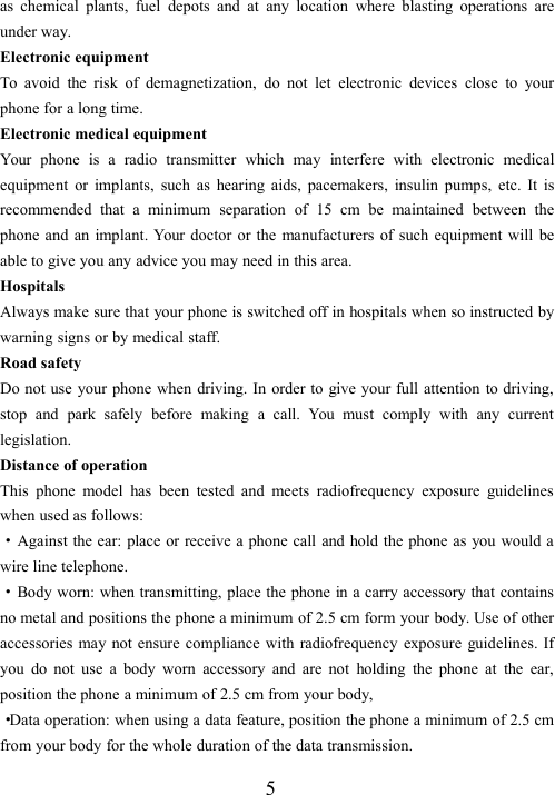 5as chemical plants, fuel depots and at any location where blasting operations areunder way.Electronic equipmentTo avoid the risk of demagnetization, do not let electronic devices close to yourphone for a long time.Electronic medical equipmentYour phone is a radio transmitter which may interfere with electronic medicalequipment or implants, such as hearing aids, pacemakers, insulin pumps, etc. It isrecommended that a minimum separation of 15 cm be maintained between thephone and an implant. Your doctor or the manufacturers of such equipment will beable to give you any advice you may need in this area.HospitalsAlways make sure that your phone is switched off in hospitals when so instructed bywarning signs or by medical staff.Road safetyDo not use your phone when driving. In order to give your full attention to driving,stop and park safely before making a call. You must comply with any currentlegislation.Distance of operationThis phone model has been tested and meets radiofrequency exposure guidelineswhen used as follows:·Against the ear: place or receive a phone call and hold the phone as you would awire line telephone.·Body worn: when transmitting, place the phone in a carry accessory that containsno metal and positions the phone a minimum of 2.5 cm form your body. Use of otheraccessories may not ensure compliance with radiofrequency exposure guidelines. Ifyou do not use a body worn accessory and are not holding the phone at the ear,position the phone a minimum of 2.5 cm from your body,·Data operation: when using a data feature, position the phone a minimum of 2.5 cmfrom your body for the whole duration of the data transmission.