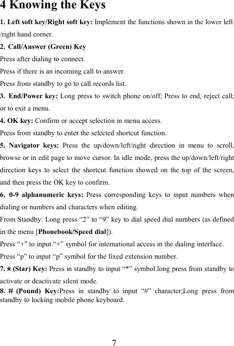 74 Knowing the Keys1. Left soft key/Right soft key: Implement the functions shown in the lower left/right hand corner.2. Call/Answer (Green) KeyPress after dialing to connect.Press if there is an incoming call to answer.Press from standby to go to call records list.3. End/Power key: Long press to switch phone on/off; Press to end, reject call;or to exit a menu.4. OK key: Confirm or accept selection in menu access.Press from standby to enter the selected shortcut function.5. Navigator keys: Press the up/down/left/right direction in menu to scroll,browse or in edit page to move cursor. In idle mode, press the up/down/left/rightdirection keys to select the shortcut function showed on the top of the screen,and then press the OK key to confirm.6. 0-9 alphanumeric keys: Press corresponding keys to input numbers whendialing or numbers and characters when editing.From Standby: Long press “2” to “9” key to dial speed dial numbers (as definedin the menu [Phonebook/Speed dial]).Press “+” to input “+” symbol for international access in the dialing interface.Press “p” to input “p” symbol for the fixed extension number.7.＊(Star) Key: Press in standby to input “*” symbol.long press from standby toactivate or deactivate silent mode.8. ＃(Pound) Key:Press in standby to input “#” character;Long press fromstandby to locking mobile phone keyboard.