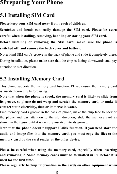 85Preparing Your Phone5.1 Installing SIM CardPlease keep your SIM card away from reach of children.Scratches and bends can easily damage the SIM card. Please be extracareful when installing, removing, handling or storing your SIM card.Before installing or removing the SIM card, make sure the phone isswitched off, and remove the back cover and battery.Note: Find SIM card&apos;s groove in the back of phone and slide it completely there.During installation, please make sure that the chip is facing downwards and payattention to slot direction.5.2 Installing Memory CardThis phone supports the memory card function. Please ensure the memory cardis inserted correctly before using.Note that when the phone is shook, the memory card is likely to slide fromits groove, so please do not warp and scratch the memory card, or make itcontact static electricity, dust or immerse in water.Find memory card&apos;s groove in the back of phone, make the chip face to back ofthe phone and pay attention to the slot direction, slide the memory card asshown in the figure until it is entirely inserted into its groove.Note that the phone doesn’t support U-disk function. If you need store theaudio and image files into the memory card, you must copy the files to thememory card by the card reader or the other device.Please be careful when using the memory card, especially when insertingand removing it. Some memory cards must be formatted in PC before it isused for the first time.Please regularly backup information in the cards on other equipment when