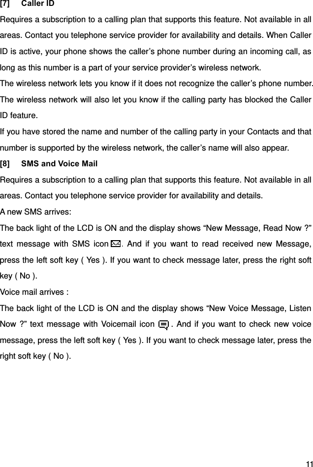  11 [7] Caller ID Requires a subscription to a calling plan that supports this feature. Not available in all areas. Contact you telephone service provider for availability and details. When Caller ID is active, your phone shows the caller’s phone number during an incoming call, as long as this number is a part of your service provider’s wireless network. The wireless network lets you know if it does not recognize the caller’s phone number. The wireless network will also let you know if the calling party has blocked the Caller ID feature. If you have stored the name and number of the calling party in your Contacts and that number is supported by the wireless network, the caller’s name will also appear. [8]  SMS and Voice Mail   Requires a subscription to a calling plan that supports this feature. Not available in all areas. Contact you telephone service provider for availability and details. A new SMS arrives: The back light of the LCD is ON and the display shows “New Message, Read Now ?” text message with SMS icon   . And if you want to read received new Message, press the left soft key ( Yes ). If you want to check message later, press the right soft key ( No ). Voice mail arrives : The back light of the LCD is ON and the display shows “New Voice Message, Listen Now ?” text message with Voicemail icon     . And if you want to check new voice message, press the left soft key ( Yes ). If you want to check message later, press the right soft key ( No ).   