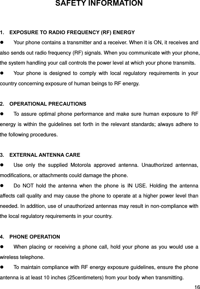  16 SAFETY INFORMATION  1.    EXPOSURE TO RADIO FREQUENCY (RF) ENERGY   Your phone contains a transmitter and a receiver. When it is ON, it receives and also sends out radio frequency (RF) signals. When you communicate with your phone, the system handling your call controls the power level at which your phone transmits.   Your phone is designed to comply with local regulatory requirements in your country concerning exposure of human beings to RF energy.  2.  OPERATIONAL PRECAUTIONS   To assure optimal phone performance and make sure human exposure to RF energy is within the guidelines set forth in the relevant standards; always adhere to the following procedures.  3.  EXTERNAL ANTENNA CARE   Use only the supplied Motorola approved antenna. Unauthorized antennas, modifications, or attachments could damage the phone.   Do NOT hold the antenna when the phone is IN USE. Holding the antenna affects call quality and may cause the phone to operate at a higher power level than needed. In addition, use of unauthorized antennas may result in non-compliance with the local regulatory requirements in your country.  4.  PHONE OPERATION   When placing or receiving a phone call, hold your phone as you would use a wireless telephone.   To maintain compliance with RF energy exposure guidelines, ensure the phone antenna is at least 10 inches (25centimeters) from your body when transmitting. 