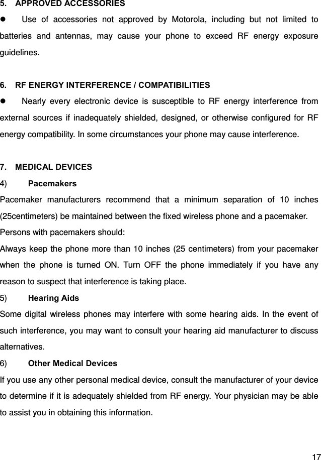  17  5.  APPROVED ACCESSORIES   Use of accessories not approved by Motorola, including but not limited to batteries and antennas, may cause your phone to exceed RF energy exposure guidelines.  6.    RF ENERGY INTERFERENCE / COMPATIBILITIES   Nearly every electronic device is susceptible to RF energy interference from external sources if inadequately shielded, designed, or otherwise configured for RF energy compatibility. In some circumstances your phone may cause interference.  7.  MEDICAL DEVICES 4)  Pacemakers Pacemaker manufacturers recommend that a minimum separation of 10 inches (25centimeters) be maintained between the fixed wireless phone and a pacemaker. Persons with pacemakers should: Always keep the phone more than 10 inches (25 centimeters) from your pacemaker when the phone is turned ON. Turn OFF the phone immediately if you have any reason to suspect that interference is taking place. 5)  Hearing Aids Some digital wireless phones may interfere with some hearing aids. In the event of such interference, you may want to consult your hearing aid manufacturer to discuss alternatives. 6)  Other Medical Devices If you use any other personal medical device, consult the manufacturer of your device to determine if it is adequately shielded from RF energy. Your physician may be able to assist you in obtaining this information.  