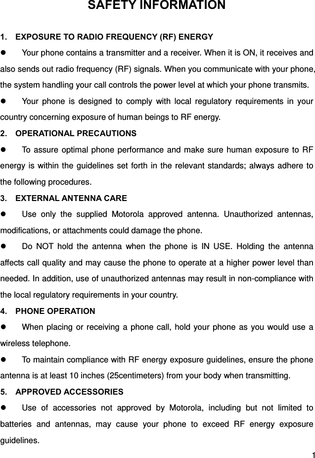  1 SAFETY INFORMATION  1.    EXPOSURE TO RADIO FREQUENCY (RF) ENERGY   Your phone contains a transmitter and a receiver. When it is ON, it receives and also sends out radio frequency (RF) signals. When you communicate with your phone, the system handling your call controls the power level at which your phone transmits.   Your phone is designed to comply with local regulatory requirements in your country concerning exposure of human beings to RF energy. 2.  OPERATIONAL PRECAUTIONS   To assure optimal phone performance and make sure human exposure to RF energy is within the guidelines set forth in the relevant standards; always adhere to the following procedures. 3.  EXTERNAL ANTENNA CARE   Use only the supplied Motorola approved antenna. Unauthorized antennas, modifications, or attachments could damage the phone.   Do NOT hold the antenna when the phone is IN USE. Holding the antenna affects call quality and may cause the phone to operate at a higher power level than needed. In addition, use of unauthorized antennas may result in non-compliance with the local regulatory requirements in your country. 4.  PHONE OPERATION   When placing or receiving a phone call, hold your phone as you would use a wireless telephone.   To maintain compliance with RF energy exposure guidelines, ensure the phone antenna is at least 10 inches (25centimeters) from your body when transmitting. 5.  APPROVED ACCESSORIES   Use of accessories not approved by Motorola, including but not limited to batteries and antennas, may cause your phone to exceed RF energy exposure guidelines. 