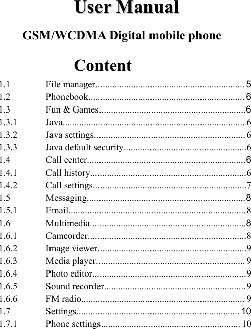 UserUser ManualManualGSM/WCDMA Digital mobile phoneContent1.1 File manager............................................................... 51.2 Phonebook.................................................................. 61.3 Fun &amp; Games..............................................................61.3.1 Java............................................................................. 61.3.2 Java settings................................................................ 61.3.3 Java default security....................................................61.4 Call center...................................................................61.4.1 Call history..................................................................61.4.2 Call settings.................................................................71.5 Messaging...................................................................81.5.1 Email...........................................................................81.6 Multimedia..................................................................81.6.1 Camcorder...................................................................81.6.2 Image viewer...............................................................91.6.3 Media player............................................................... 91.6.4 Photo editor.................................................................91.6.5 Sound recorder............................................................91.6.6 FM radio..................................................................... 91.7 Settings..................................................................... 101.7.1 Phone settings........................................................... 10