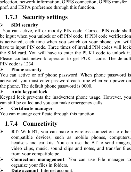 selection, network information, GPRS connection, GPRS transferpref. and HSPA preference through this function.1.7.3 Security settingsSIM securityYou can active, off or modify PIN code. Correct PIN code shallbe input when you unlock or off PIN code. If PIN code verificationis activated, each time when you switch on your phone, you willhave to input PIN code. Three times of invalid PIN codes will lockthe SIM card. You will have to enter the PUK1 code to unlock it.Please contact network operator to get PUK1 code. The defaultPIN code is 1234.Phone securityYou can active or off phone password. When phone password isactivated, you must enter password each time when you power onthe phone. The default phone password is 0000.Auto keypad lockKeypad lock prevents the inadvertent phone usage. However, youcan still be called and you can make emergency calls.Certificate managerYou can manage certificate through this function.1.7.4 ConnectivityBT: With BT, you can make a wireless connection to othercompatible devices, such as mobile phones, computers,headsets and car kits. You can use the BT to send images,video clips, music, sound clips and notes, and transfer filesfrom your compatible pc.Connection management: You can use File manager toorganize your files in folders.Date account: Internet account.